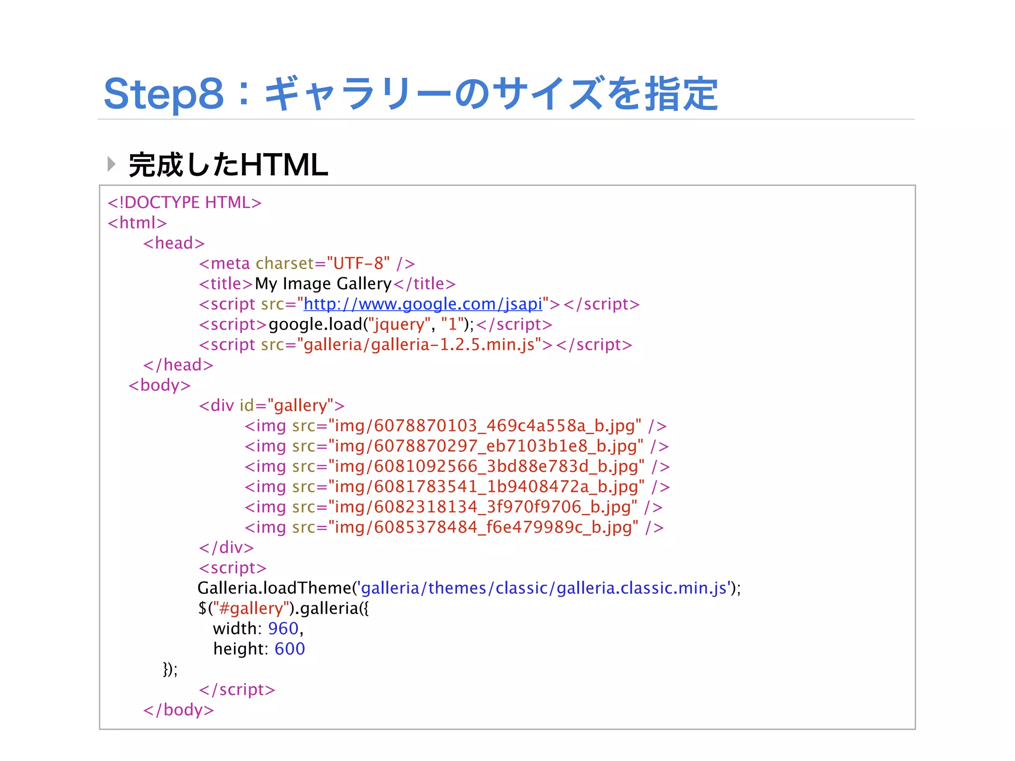 ‣
<!DOCTYPE HTML>
<html>

  <head>

  
      <meta charset="UTF-8" />

  
      <title>My Image Gallery</title>

  
      <script src="http://www.google.com/jsapi"></script>

  
      <script>google.load("jquery", "1");</script>

  
      <script src="galleria/galleria-1.2.5.min.js"></script>

  </head>
  <body>

  
      <div id="gallery">

  
      
     <img src="img/6078870103_469c4a558a_b.jpg" />

  
      
     <img src="img/6078870297_eb7103b1e8_b.jpg" />

  
      
     <img src="img/6081092566_3bd88e783d_b.jpg" />

  
      
     <img src="img/6081783541_1b9408472a_b.jpg" />

  
      
     <img src="img/6082318134_3f970f9706_b.jpg" />

  
      
     <img src="img/6085378484_f6e479989c_b.jpg" />

  
      </div>

  
      <script>

  
      Galleria.loadTheme('galleria/themes/classic/galleria.classic.min.js');

  
      $("#gallery").galleria({

  
        width: 960,

  
        height: 600

     });

  
      </script>

  </body>
 