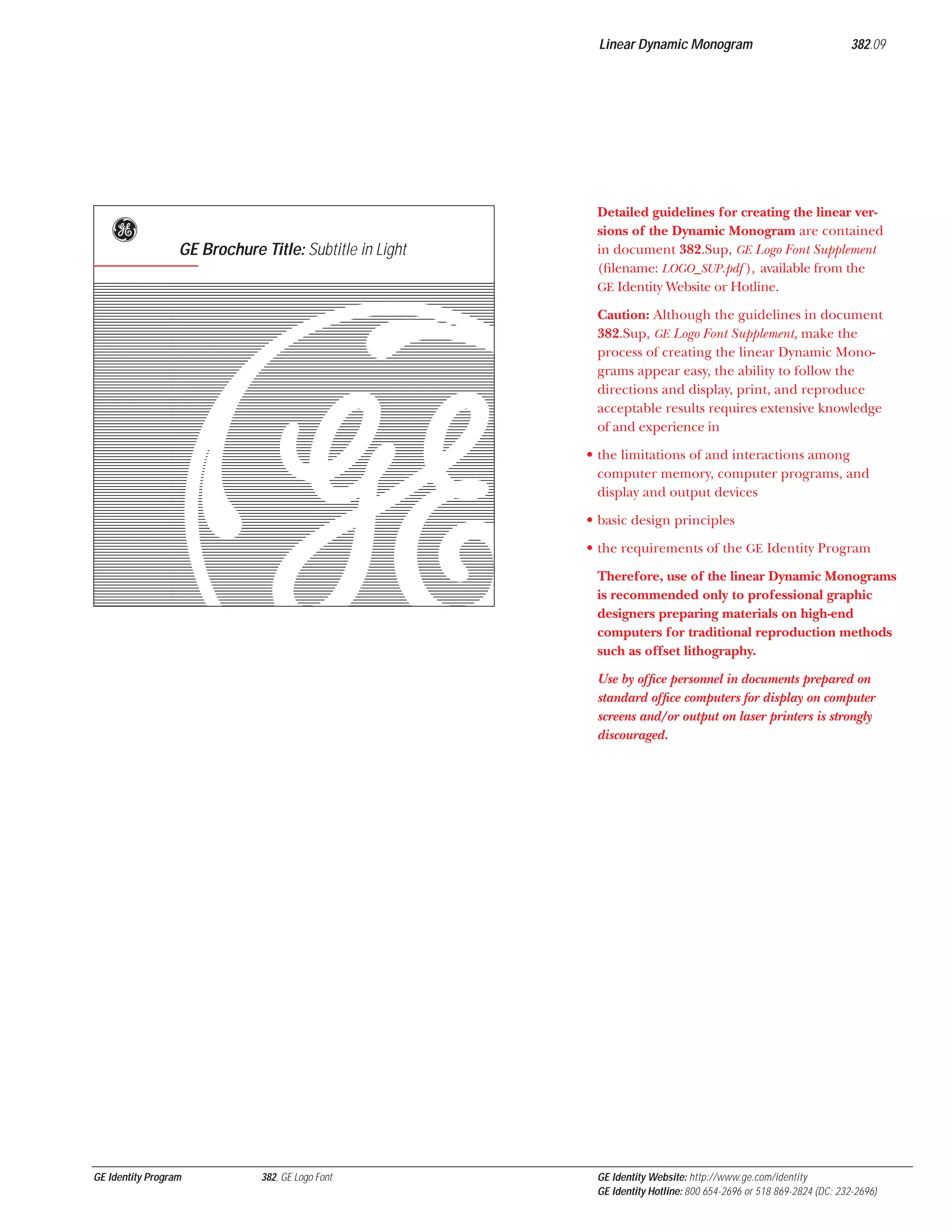 Linear Dynamic Monogram

g

GE Brochure Title: Subtitle in Light

ujb
GE Identity Program

382, GE Logo Font

382.09

Detailed guidelines for creating the linear versions of the Dynamic Monogram are contained
in document 382.Sup, GE Logo Font Supplement
(ﬁlename: LOGO_SUP.pdf ), available from the
GE Identity Website or Hotline.
Caution: Although the guidelines in document
382.Sup, GE Logo Font Supplement, make the
process of creating the linear Dynamic Monograms appear easy, the ability to follow the
directions and display, print, and reproduce
acceptable results requires extensive knowledge
of and experience in
• the limitations of and interactions among
computer memory, computer programs, and
display and output devices
• basic design principles
• the requirements of the GE Identity Program
Therefore, use of the linear Dynamic Monograms
is recommended only to professional graphic
designers preparing materials on high-end
computers for traditional reproduction methods
such as offset lithography.
Use by ofﬁce personnel in documents prepared on
standard ofﬁce computers for display on computer
screens and/or output on laser printers is strongly
discouraged.

GE Identity Website: http://www.ge.com/identity
GE Identity Hotline: 800 654-2696 or 518 869-2824 (DC: 232-2696)

 