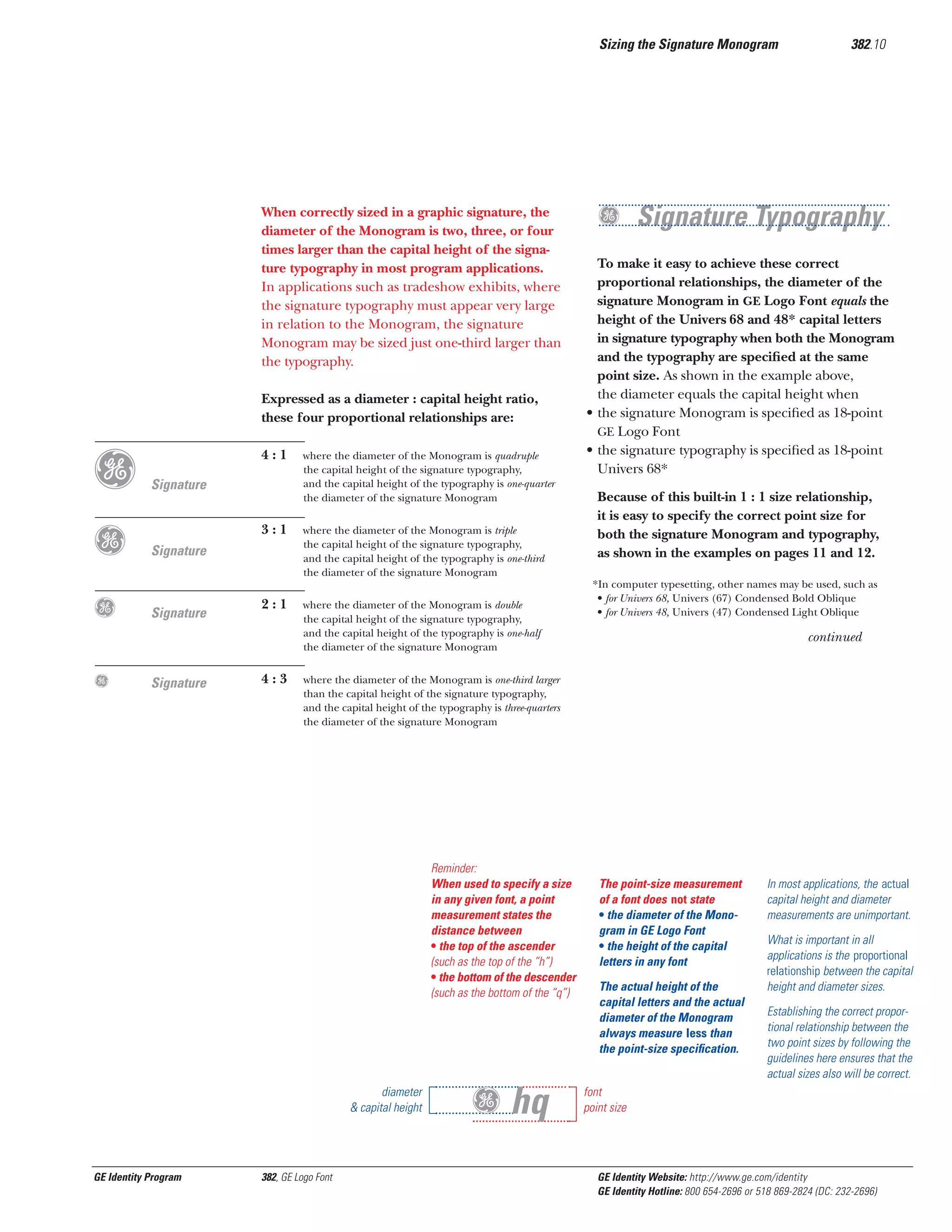 Sizing the Signature Monogram

When correctly sized in a graphic signature, the
diameter of the Monogram is two, three, or four
times larger than the capital height of the signature typography in most program applications.
In applications such as tradeshow exhibits, where
the signature typography must appear very large
in relation to the Monogram, the signature
Monogram may be sized just one-third larger than
the typography.
Expressed as a diameter : capital height ratio,
these four proportional relationships are:

g
g
g
g

4:1

Signature

where the diameter of the Monogram is quadruple
the capital height of the signature typography,
and the capital height of the typography is one-quarter
the diameter of the signature Monogram

3:1

where the diameter of the Monogram is triple
the capital height of the signature typography,
and the capital height of the typography is one-third
the diameter of the signature Monogram

2:1

where the diameter of the Monogram is double
the capital height of the signature typography,
and the capital height of the typography is one-half
the diameter of the signature Monogram

Signature

Signature

Signature

4:3

g Signature Typography
To make it easy to achieve these correct
proportional relationships, the diameter of the
signature Monogram in GE Logo Font equals the
height of the Univers 68 and 48* capital letters
in signature typography when both the Monogram
and the typography are speciﬁed at the same
point size. As shown in the example above,
the diameter equals the capital height when
• the signature Monogram is speciﬁed as 18-point
GE Logo Font
• the signature typography is speciﬁed as 18-point
Univers 68*
Because of this built-in 1 : 1 size relationship,
it is easy to specify the correct point size for
both the signature Monogram and typography,
as shown in the examples on pages 11 and 12.
*In computer typesetting, other names may be used, such as
• for Univers 68, Univers (67) Condensed Bold Oblique
• for Univers 48, Univers (47) Condensed Light Oblique

continued

where the diameter of the Monogram is one-third larger
than the capital height of the signature typography,
and the capital height of the typography is three-quarters
the diameter of the signature Monogram

Reminder:
When used to specify a size
in any given font, a point
measurement states the
distance between
• the top of the ascender
(such as the top of the “h”)
• the bottom of the descender
(such as the bottom of the “q”)

diameter
& capital height

GE Identity Program

382.10

382, GE Logo Font

Gg hq

The point-size measurement
of a font does not state
• the diameter of the Monogram in GE Logo Font
• the height of the capital
letters in any font
The actual height of the
capital letters and the actual
diameter of the Monogram
always measure less than
the point-size speciﬁcation.

In most applications, the actual
capital height and diameter
measurements are unimportant.
What is important in all
applications is the proportional
relationship between the capital
height and diameter sizes.
Establishing the correct proportional relationship between the
two point sizes by following the
guidelines here ensures that the
actual sizes also will be correct.

font
point size

GE Identity Website: http://www.ge.com/identity
GE Identity Hotline: 800 654-2696 or 518 869-2824 (DC: 232-2696)

 