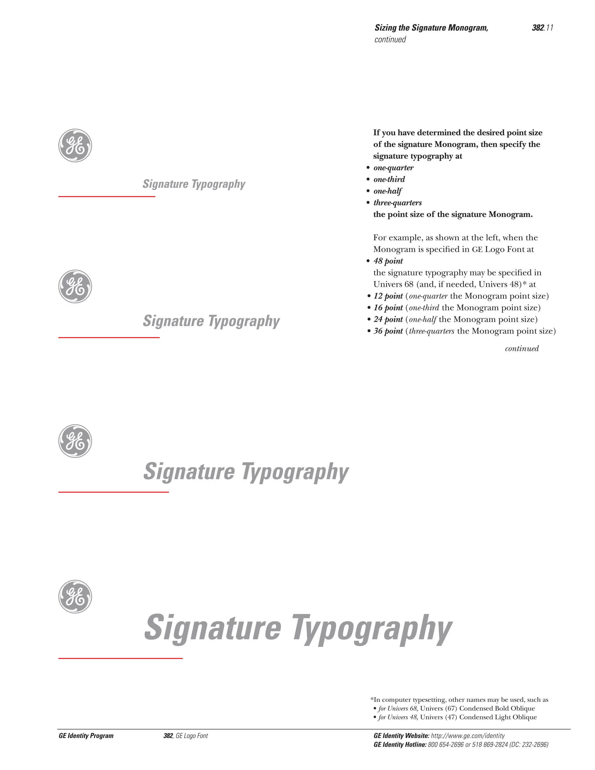 Sizing the Signature Monogram,
continued

g
Signature Typography

g

If you have determined the desired point size
of the signature Monogram, then specify the
signature typography at
one-quarter
one-third
one-half
three-quarters
the point size of the signature Monogram.

•
•
•
•

•

Signature Typography

382.11

•
•
•
•

For example, as shown at the left, when the
Monogram is speciﬁed in GE Logo Font at
48 point
the signature typography may be speciﬁed in
Univers 68 (and, if needed, Univers 48)* at
12 point (one-quarter the Monogram point size)
16 point (one-third the Monogram point size)
24 point (one-half the Monogram point size)
36 point (three-quarters the Monogram point size)
continued

g
g

Signature Typography

Signature Typography
*In computer typesetting, other names may be used, such as
• for Univers 68, Univers (67) Condensed Bold Oblique
• for Univers 48, Univers (47) Condensed Light Oblique

GE Identity Program

382, GE Logo Font

GE Identity Website: http://www.ge.com/identity
GE Identity Hotline: 800 654-2696 or 518 869-2824 (DC: 232-2696)

 