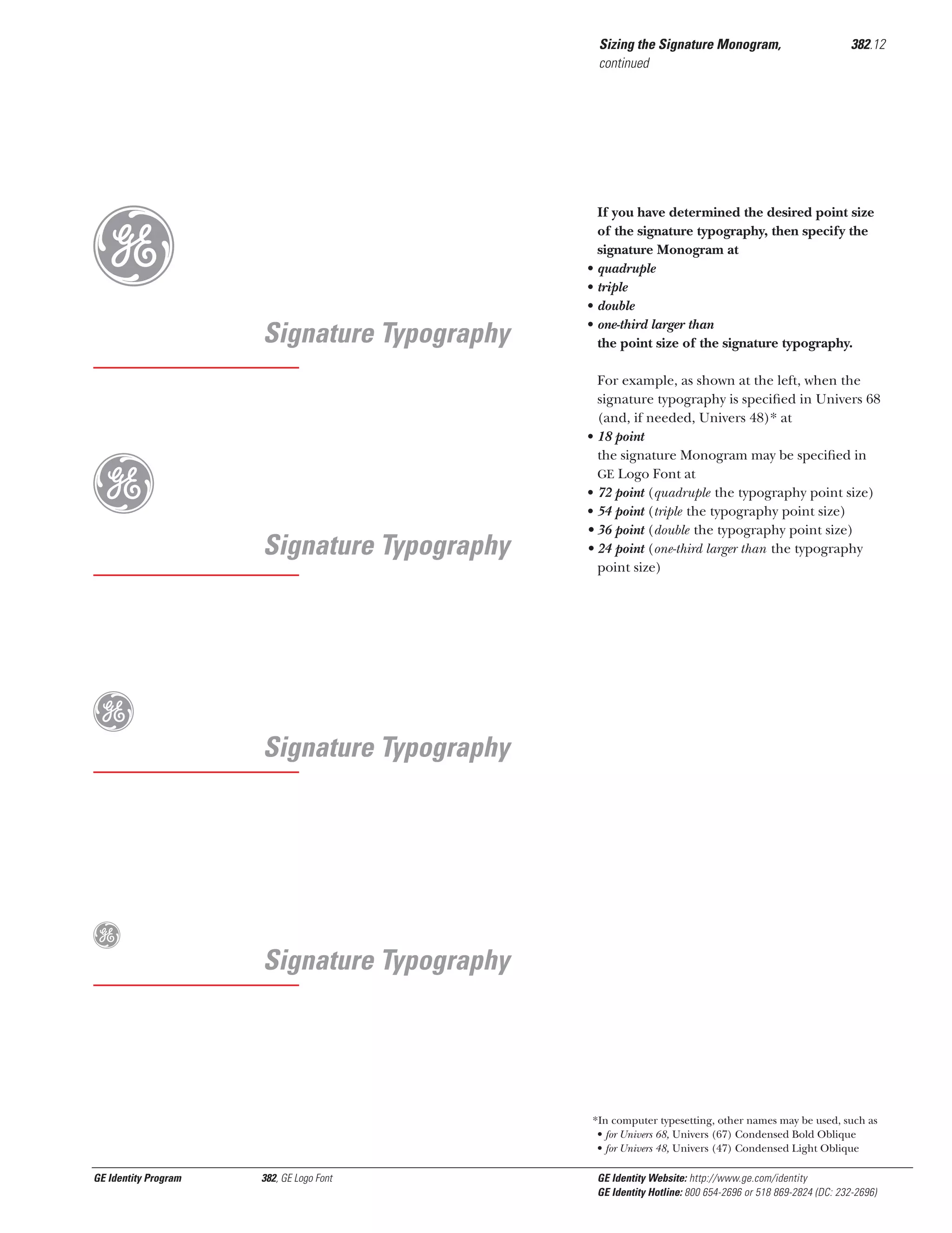 Sizing the Signature Monogram,
continued

g
g

Signature Typography

Signature Typography

g

If you have determined the desired point size
of the signature typography, then specify the
signature Monogram at
quadruple
triple
double
one-third larger than
the point size of the signature typography.

For example, as shown at the left, when the
signature typography is speciﬁed in Univers 68
(and, if needed, Univers 48)* at
• 18 point
the signature Monogram may be speciﬁed in
GE Logo Font at
• 72 point (quadruple the typography point size)
• 54 point (triple the typography point size)
• 36 point (double the typography point size)
• 24 point (one-third larger than the typography
point size)

Signature Typography

g

•
•
•
•

382.12

Signature Typography

*In computer typesetting, other names may be used, such as
• for Univers 68, Univers (67) Condensed Bold Oblique
• for Univers 48, Univers (47) Condensed Light Oblique

GE Identity Program

382, GE Logo Font

GE Identity Website: http://www.ge.com/identity
GE Identity Hotline: 800 654-2696 or 518 869-2824 (DC: 232-2696)

 