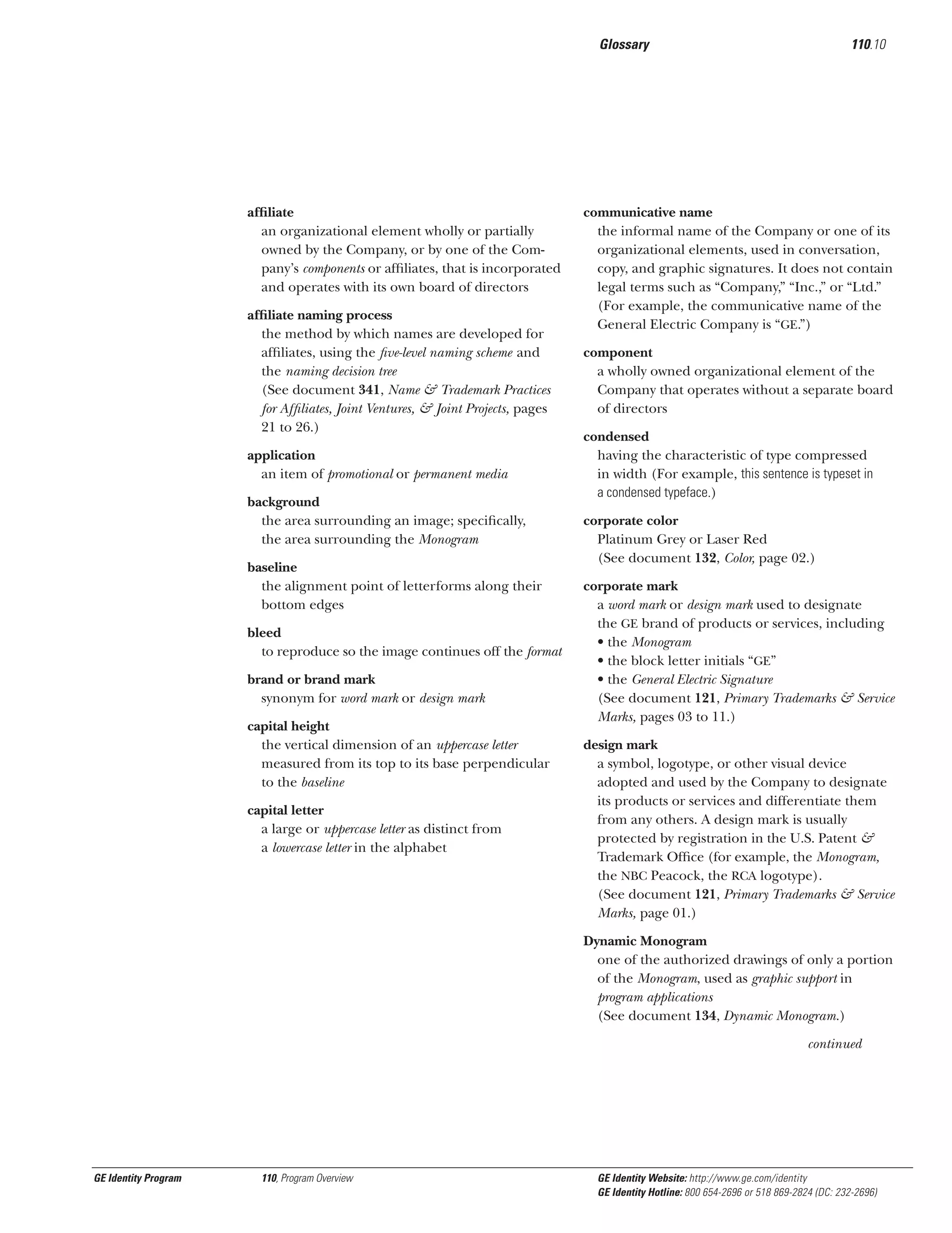 Glossary

afﬁliate
an organizational element wholly or partially
owned by the Company, or by one of the Company’s components or afﬁliates, that is incorporated
and operates with its own board of directors
afﬁliate naming process
the method by which names are developed for
afﬁliates, using the ﬁve-level naming scheme and
the naming decision tree
(See document 341, Name & Trademark Practices
for Afﬁliates, Joint Ventures, & Joint Projects, pages
21 to 26.)
application
an item of promotional or permanent media
background
the area surrounding an image; speciﬁcally,
the area surrounding the Monogram
baseline
the alignment point of letterforms along their
bottom edges
bleed
to reproduce so the image continues off the format
brand or brand mark
synonym for word mark or design mark
capital height
the vertical dimension of an uppercase letter
measured from its top to its base perpendicular
to the baseline
capital letter
a large or uppercase letter as distinct from
a lowercase letter in the alphabet

110.10

communicative name
the informal name of the Company or one of its
organizational elements, used in conversation,
copy, and graphic signatures. It does not contain
legal terms such as “Company,” “Inc.,” or “Ltd.”
(For example, the communicative name of the
General Electric Company is “GE.”)
component
a wholly owned organizational element of the
Company that operates without a separate board
of directors
condensed
having the characteristic of type compressed
in width (For example, this sentence is typeset in
a condensed typeface.)
corporate color
Platinum Grey or Laser Red
(See document 132, Color, page 02.)
corporate mark
a word mark or design mark used to designate
the GE brand of products or services, including
• the Monogram
• the block letter initials “GE”
• the General Electric Signature
(See document 121, Primary Trademarks & Service
Marks, pages 03 to 11.)
design mark
a symbol, logotype, or other visual device
adopted and used by the Company to designate
its products or services and differentiate them
from any others. A design mark is usually
protected by registration in the U.S. Patent &
Trademark Ofﬁce (for example, the Monogram,
the NBC Peacock, the RCA logotype).
(See document 121, Primary Trademarks & Service
Marks, page 01.)
Dynamic Monogram
one of the authorized drawings of only a portion
of the Monogram, used as graphic support in
program applications
(See document 134, Dynamic Monogram.)
continued

GE Identity Program

110, Program Overview

GE Identity Website: http://www.ge.com/identity
GE Identity Hotline: 800 654-2696 or 518 869-2824 (DC: 232-2696)

 