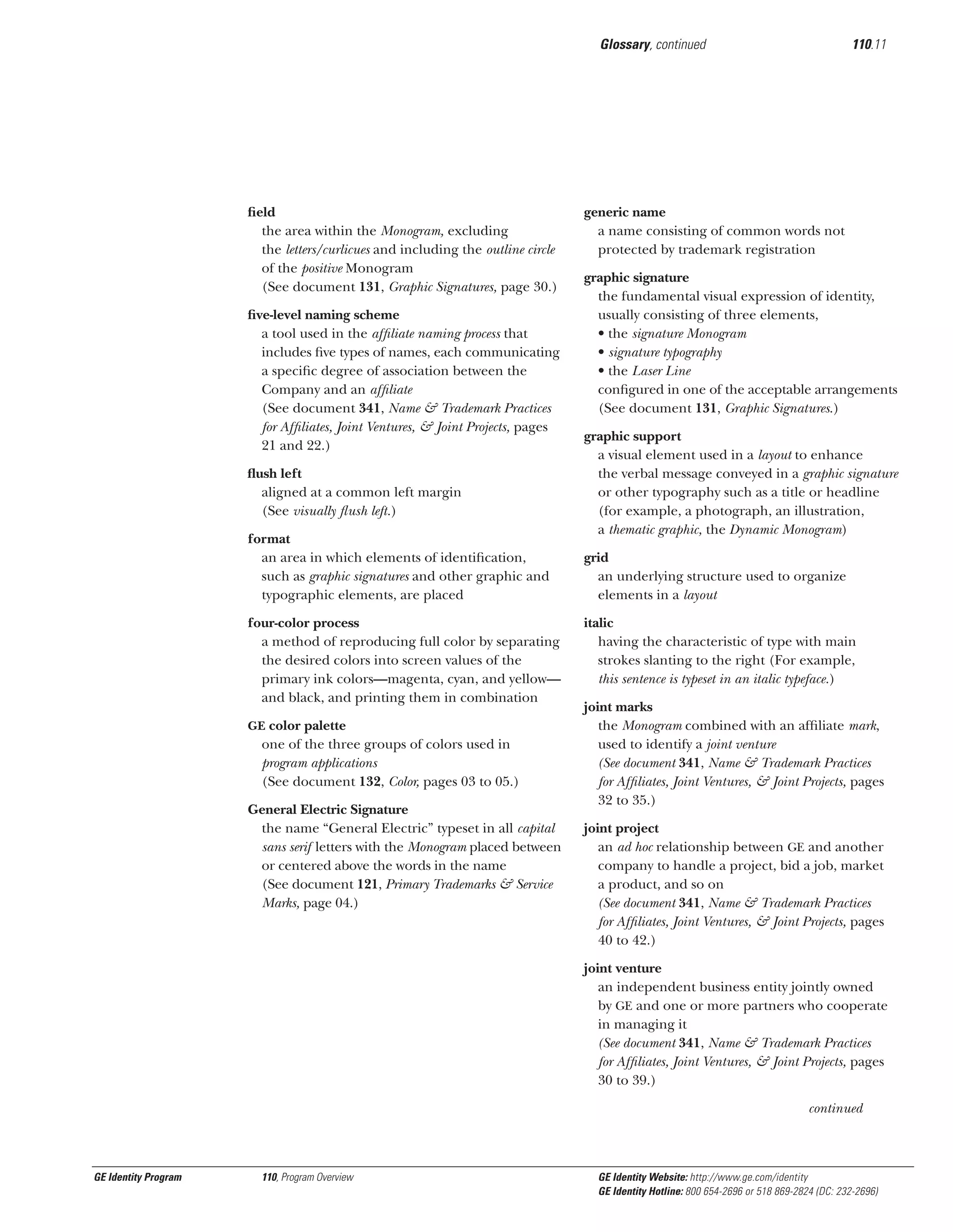 Glossary, continued

ﬁeld
the area within the Monogram, excluding
the letters/curlicues and including the outline circle
of the positive Monogram
(See document 131, Graphic Signatures, page 30.)
ﬁve-level naming scheme
a tool used in the afﬁliate naming process that
includes ﬁve types of names, each communicating
a speciﬁc degree of association between the
Company and an afﬁliate
(See document 341, Name & Trademark Practices
for Afﬁliates, Joint Ventures, & Joint Projects, pages
21 and 22.)
ﬂush left
aligned at a common left margin
(See visually ﬂush left.)
format
an area in which elements of identiﬁcation,
such as graphic signatures and other graphic and
typographic elements, are placed
four-color process
a method of reproducing full color by separating
the desired colors into screen values of the
primary ink colors—magenta, cyan, and yellow—
and black, and printing them in combination
GE color palette

one of the three groups of colors used in
program applications
(See document 132, Color, pages 03 to 05.)
General Electric Signature
the name “General Electric” typeset in all capital
sans serif letters with the Monogram placed between
or centered above the words in the name
(See document 121, Primary Trademarks & Service
Marks, page 04.)

110.11

generic name
a name consisting of common words not
protected by trademark registration
graphic signature
the fundamental visual expression of identity,
usually consisting of three elements,
• the signature Monogram
• signature typography
• the Laser Line
conﬁgured in one of the acceptable arrangements
(See document 131, Graphic Signatures.)
graphic support
a visual element used in a layout to enhance
the verbal message conveyed in a graphic signature
or other typography such as a title or headline
(for example, a photograph, an illustration,
a thematic graphic, the Dynamic Monogram)
grid
an underlying structure used to organize
elements in a layout
italic
having the characteristic of type with main
strokes slanting to the right (For example,
this sentence is typeset in an italic typeface.)
joint marks
the Monogram combined with an afﬁliate mark,
used to identify a joint venture
(See document 341, Name & Trademark Practices
for Afﬁliates, Joint Ventures, & Joint Projects, pages
32 to 35.)
joint project
an ad hoc relationship between GE and another
company to handle a project, bid a job, market
a product, and so on
(See document 341, Name & Trademark Practices
for Afﬁliates, Joint Ventures, & Joint Projects, pages
40 to 42.)
joint venture
an independent business entity jointly owned
by GE and one or more partners who cooperate
in managing it
(See document 341, Name & Trademark Practices
for Afﬁliates, Joint Ventures, & Joint Projects, pages
30 to 39.)
continued

GE Identity Program

110, Program Overview

GE Identity Website: http://www.ge.com/identity
GE Identity Hotline: 800 654-2696 or 518 869-2824 (DC: 232-2696)

 
