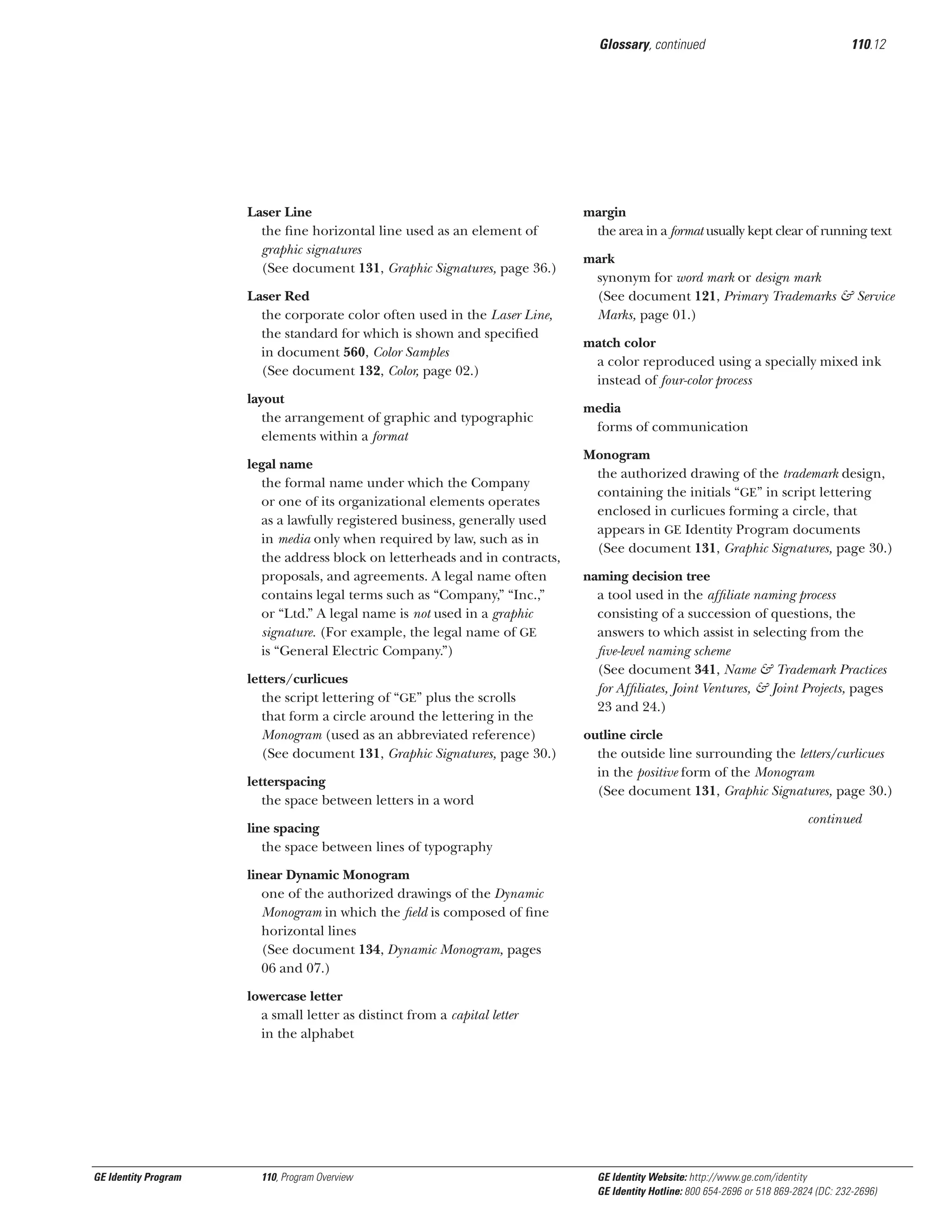 Glossary, continued

Laser Line
the ﬁne horizontal line used as an element of
graphic signatures
(See document 131, Graphic Signatures, page 36.)
Laser Red
the corporate color often used in the Laser Line,
the standard for which is shown and speciﬁed
in document 560, Color Samples
(See document 132, Color, page 02.)
layout
the arrangement of graphic and typographic
elements within a format
legal name
the formal name under which the Company
or one of its organizational elements operates
as a lawfully registered business, generally used
in media only when required by law, such as in
the address block on letterheads and in contracts,
proposals, and agreements. A legal name often
contains legal terms such as “Company,” “Inc.,”
or “Ltd.” A legal name is not used in a graphic
signature. (For example, the legal name of GE
is “General Electric Company.”)
letters/curlicues
the script lettering of “GE” plus the scrolls
that form a circle around the lettering in the
Monogram (used as an abbreviated reference)
(See document 131, Graphic Signatures, page 30.)
letterspacing
the space between letters in a word
line spacing
the space between lines of typography

110.12

margin
the area in a format usually kept clear of running text
mark
synonym for word mark or design mark
(See document 121, Primary Trademarks & Service
Marks, page 01.)
match color
a color reproduced using a specially mixed ink
instead of four-color process
media
forms of communication
Monogram
the authorized drawing of the trademark design,
containing the initials “GE” in script lettering
enclosed in curlicues forming a circle, that
appears in GE Identity Program documents
(See document 131, Graphic Signatures, page 30.)
naming decision tree
a tool used in the afﬁliate naming process
consisting of a succession of questions, the
answers to which assist in selecting from the
ﬁve-level naming scheme
(See document 341, Name & Trademark Practices
for Afﬁliates, Joint Ventures, & Joint Projects, pages
23 and 24.)
outline circle
the outside line surrounding the letters/curlicues
in the positive form of the Monogram
(See document 131, Graphic Signatures, page 30.)
continued

linear Dynamic Monogram
one of the authorized drawings of the Dynamic
Monogram in which the ﬁeld is composed of ﬁne
horizontal lines
(See document 134, Dynamic Monogram, pages
06 and 07.)
lowercase letter
a small letter as distinct from a capital letter
in the alphabet

GE Identity Program

110, Program Overview

GE Identity Website: http://www.ge.com/identity
GE Identity Hotline: 800 654-2696 or 518 869-2824 (DC: 232-2696)

 