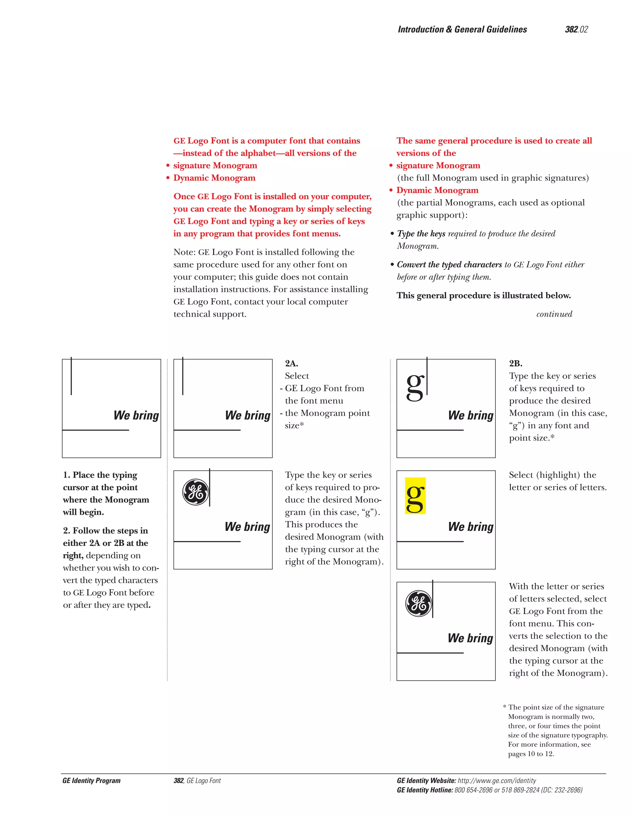 Introduction & General Guidelines

GE Logo Font is a computer font that contains

—instead of the alphabet—all versions of the
• signature Monogram
• Dynamic Monogram
Once GE Logo Font is installed on your computer,
you can create the Monogram by simply selecting
GE Logo Font and typing a key or series of keys
in any program that provides font menus.
Note: GE Logo Font is installed following the
same procedure used for any other font on
your computer; this guide does not contain
installation instructions. For assistance installing
GE Logo Font, contact your local computer
technical support.

We bring

1. Place the typing
cursor at the point
where the Monogram
will begin.

We bring

g
We bring

2. Follow the steps in
either 2A or 2B at the
right, depending on
whether you wish to convert the typed characters
to GE Logo Font before
or after they are typed.

2A.
Select
- GE Logo Font from
the font menu
- the Monogram point
size*

Type the key or series
of keys required to produce the desired Monogram (in this case, “g”).
This produces the
desired Monogram (with
the typing cursor at the
right of the Monogram).

382.02

The same general procedure is used to create all
versions of the
• signature Monogram
(the full Monogram used in graphic signatures)
• Dynamic Monogram
(the partial Monograms, each used as optional
graphic support):
• Type the keys required to produce the desired
Monogram.
• Convert the typed characters to GE Logo Font either
before or after typing them.
This general procedure is illustrated below.
continued

g
We bring

2B.
Type the key or series
of keys required to
produce the desired
Monogram (in this case,
“g”) in any font and
point size.*

Select (highlight) the
letter or series of letters.

g
We bring

Gg
We bring

With the letter or series
of letters selected, select
GE Logo Font from the
font menu. This converts the selection to the
desired Monogram (with
the typing cursor at the
right of the Monogram).

* The point size of the signature
Monogram is normally two,
three, or four times the point
size of the signature typography.
For more information, see
pages 10 to 12.

GE Identity Program

382, GE Logo Font

GE Identity Website: http://www.ge.com/identity
GE Identity Hotline: 800 654-2696 or 518 869-2824 (DC: 232-2696)

 