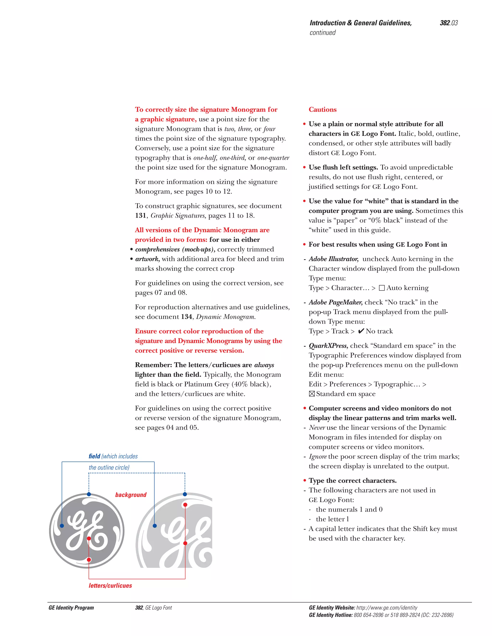 Introduction & General Guidelines,
continued

To correctly size the signature Monogram for
a graphic signature, use a point size for the
signature Monogram that is two, three, or four
times the point size of the signature typography.
Conversely, use a point size for the signature
typography that is one-half, one-third, or one-quarter
the point size used for the signature Monogram.
For more information on sizing the signature
Monogram, see pages 10 to 12.
To construct graphic signatures, see document
131, Graphic Signatures, pages 11 to 18.
All versions of the Dynamic Monogram are
provided in two forms: for use in either
• comprehensives (mock-ups), correctly trimmed
• artwork, with additional area for bleed and trim
marks showing the correct crop
For guidelines on using the correct version, see
pages 07 and 08.
For reproduction alternatives and use guidelines,
see document 134, Dynamic Monogram.
Ensure correct color reproduction of the
signature and Dynamic Monograms by using the
correct positive or reverse version.
Remember: The letters/curlicues are always
lighter than the ﬁeld. Typically, the Monogram
field is black or Platinum Grey (40% black),
and the letters/curlicues are white.
For guidelines on using the correct positive
or reverse version of the signature Monogram,
see pages 04 and 05.

ﬁeld (which includes
the outline circle)

gx
background

382.03

Cautions
• Use a plain or normal style attribute for all
characters in GE Logo Font. Italic, bold, outline,
condensed, or other style attributes will badly
distort GE Logo Font.
• Use ﬂush left settings. To avoid unpredictable
results, do not use ﬂush right, centered, or
justiﬁed settings for GE Logo Font.
• Use the value for “white” that is standard in the
computer program you are using. Sometimes this
value is “paper” or “0% black” instead of the
“white” used in this guide.
• For best results when using GE Logo Font in
- Adobe Illustrator, uncheck Auto kerning in the
Character window displayed from the pull-down
Type menu:
Type > Character… >
Auto kerning
- Adobe PageMaker, check “No track” in the
pop-up Track menu displayed from the pulldown Type menu:
Type > Track >
No track
- QuarkXPress, check “Standard em space” in the
Typographic Preferences window displayed from
the pop-up Preferences menu on the pull-down
Edit menu:
Edit > Preferences > Typographic… >
Standard em space
• Computer screens and video monitors do not
display the linear patterns and trim marks well.
- Never use the linear versions of the Dynamic
Monogram in ﬁles intended for display on
computer screens or video monitors.
- Ignore the poor screen display of the trim marks;
the screen display is unrelated to the output.
• Type the correct characters.
- The following characters are not used in
GE Logo Font:
· the numerals 1 and 0
· the letter l
- A capital letter indicates that the Shift key must
be used with the character key.

letters/curlicues

GE Identity Program

382, GE Logo Font

GE Identity Website: http://www.ge.com/identity
GE Identity Hotline: 800 654-2696 or 518 869-2824 (DC: 232-2696)

 