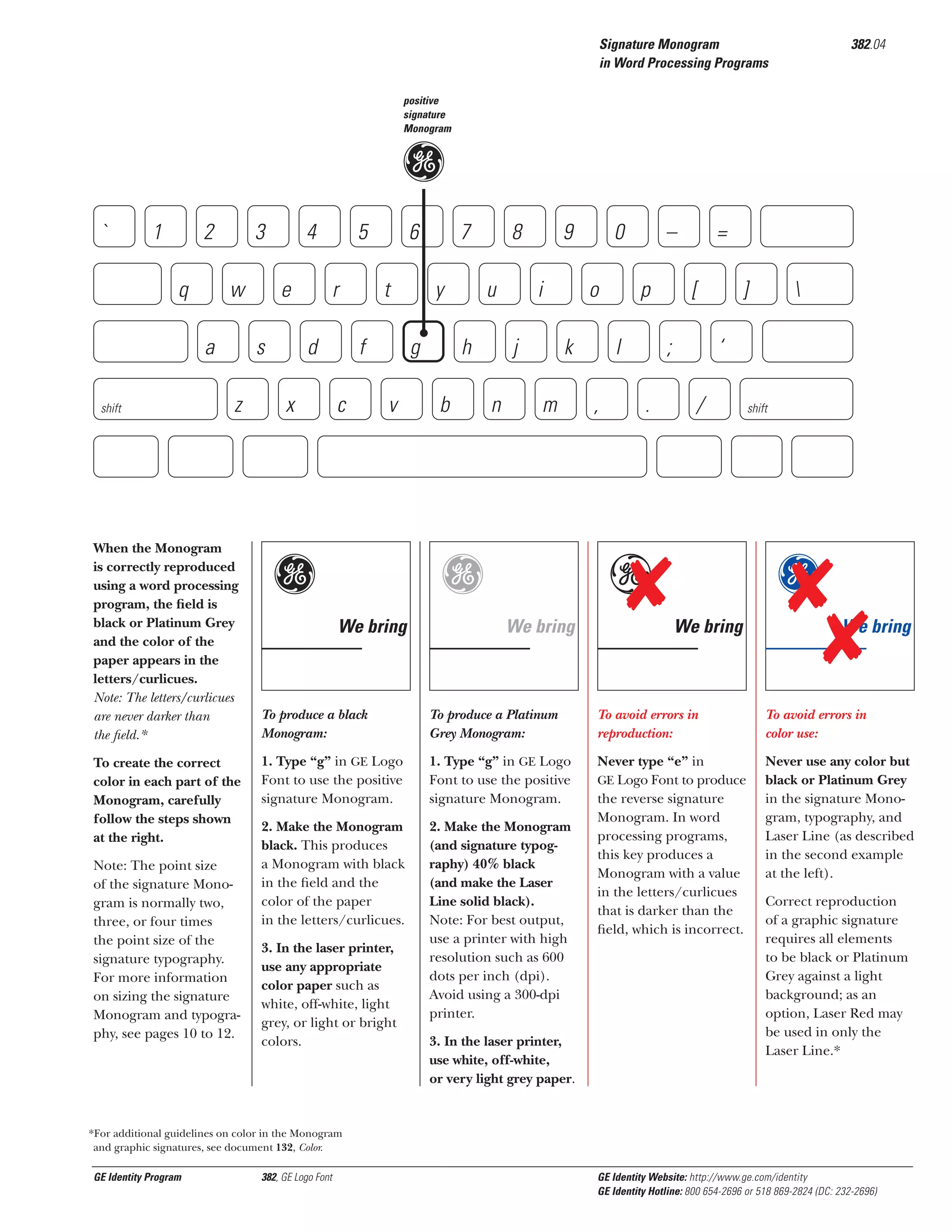 Signature Monogram
in Word Processing Programs

382.04

positive
signature
Monogram

g

`

1

2
q

3
w

a
shift

4
e

s
z

When the Monogram
is correctly reproduced
using a word processing
program, the ﬁeld is
black or Platinum Grey
and the color of the
paper appears in the
letters/curlicues.
Note: The letters/curlicues
are never darker than
the ﬁeld.*
To create the correct
color in each part of the
Monogram, carefully
follow the steps shown
at the right.
Note: The point size
of the signature Monogram is normally two,
three, or four times
the point size of the
signature typography.
For more information
on sizing the signature
Monogram and typography, see pages 10 to 12.

5
r

d
x

6
t

f
c

7
y

g
v

g

8
u

h
b

9
i

j
n

o
k

m

g
We bring

0

–
p

l
,

=
[

;
.

]
‘

/

e
We bring



shift

g
We bring

We bring

To produce a black
Monogram:

To produce a Platinum
Grey Monogram:

To avoid errors in
reproduction:

To avoid errors in
color use:

1. Type “g” in GE Logo
Font to use the positive
signature Monogram.

1. Type “g” in GE Logo
Font to use the positive
signature Monogram.

2. Make the Monogram
black. This produces
a Monogram with black
in the ﬁeld and the
color of the paper
in the letters/curlicues.

2. Make the Monogram
(and signature typography) 40% black
(and make the Laser
Line solid black).
Note: For best output,
use a printer with high
resolution such as 600
dots per inch (dpi).
Avoid using a 300-dpi
printer.

Never type “e” in
GE Logo Font to produce
the reverse signature
Monogram. In word
processing programs,
this key produces a
Monogram with a value
in the letters/curlicues
that is darker than the
ﬁeld, which is incorrect.

Never use any color but
black or Platinum Grey
in the signature Monogram, typography, and
Laser Line (as described
in the second example
at the left).

3. In the laser printer,
use any appropriate
color paper such as
white, off-white, light
grey, or light or bright
colors.

3. In the laser printer,
use white, off-white,
or very light grey paper.

Correct reproduction
of a graphic signature
requires all elements
to be black or Platinum
Grey against a light
background; as an
option, Laser Red may
be used in only the
Laser Line.*

*For additional guidelines on color in the Monogram
and graphic signatures, see document 132, Color.

GE Identity Program

382, GE Logo Font

GE Identity Website: http://www.ge.com/identity
GE Identity Hotline: 800 654-2696 or 518 869-2824 (DC: 232-2696)

 