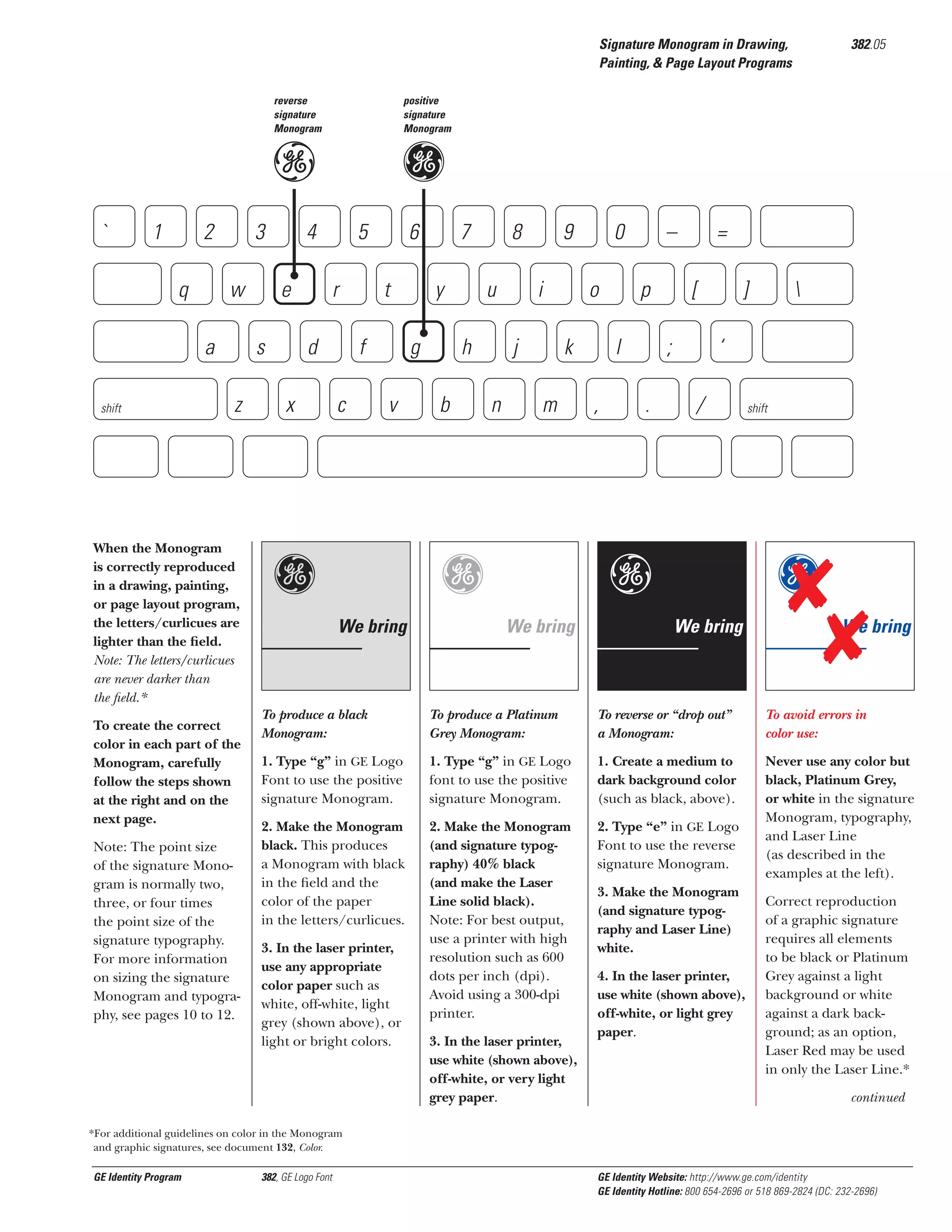 Signature Monogram in Drawing,
Painting, & Page Layout Programs
reverse
signature
Monogram

positive
signature
Monogram

e

`

1

2
q

3
w

a
shift

s
z

When the Monogram
is correctly reproduced
in a drawing, painting,
or page layout program,
the letters/curlicues are
lighter than the ﬁeld.
Note: The letters/curlicues
are never darker than
the ﬁeld.*
To create the correct
color in each part of the
Monogram, carefully
follow the steps shown
at the right and on the
next page.
Note: The point size
of the signature Monogram is normally two,
three, or four times
the point size of the
signature typography.
For more information
on sizing the signature
Monogram and typography, see pages 10 to 12.

g

4
e

5
r

d
x

382.05

6
t

f
c

7
y

g
v

g

8
u

h
b

9
i

j
n

o
k

m

g
We bring

0

–
p

l
,

=
[

;
.

]
‘

/

e
We bring



shift

g
We bring

We bring

To produce a black
Monogram:

To produce a Platinum
Grey Monogram:

To reverse or “drop out”
a Monogram:

To avoid errors in
color use:

1. Type “g” in GE Logo
Font to use the positive
signature Monogram.

1. Type “g” in GE Logo
font to use the positive
signature Monogram.

1. Create a medium to
dark background color
(such as black, above).

2. Make the Monogram
black. This produces
a Monogram with black
in the ﬁeld and the
color of the paper
in the letters/curlicues.

2. Make the Monogram
(and signature typography) 40% black
(and make the Laser
Line solid black).
Note: For best output,
use a printer with high
resolution such as 600
dots per inch (dpi).
Avoid using a 300-dpi
printer.

2. Type “e” in GE Logo
Font to use the reverse
signature Monogram.

Never use any color but
black, Platinum Grey,
or white in the signature
Monogram, typography,
and Laser Line
(as described in the
examples at the left).

3. In the laser printer,
use any appropriate
color paper such as
white, off-white, light
grey (shown above), or
light or bright colors.

3. In the laser printer,
use white (shown above),
off-white, or very light
grey paper.

3. Make the Monogram
(and signature typography and Laser Line)
white.
4. In the laser printer,
use white (shown above),
off-white, or light grey
paper.

Correct reproduction
of a graphic signature
requires all elements
to be black or Platinum
Grey against a light
background or white
against a dark background; as an option,
Laser Red may be used
in only the Laser Line.*
continued

*For additional guidelines on color in the Monogram
and graphic signatures, see document 132, Color.

GE Identity Program

382, GE Logo Font

GE Identity Website: http://www.ge.com/identity
GE Identity Hotline: 800 654-2696 or 518 869-2824 (DC: 232-2696)

 