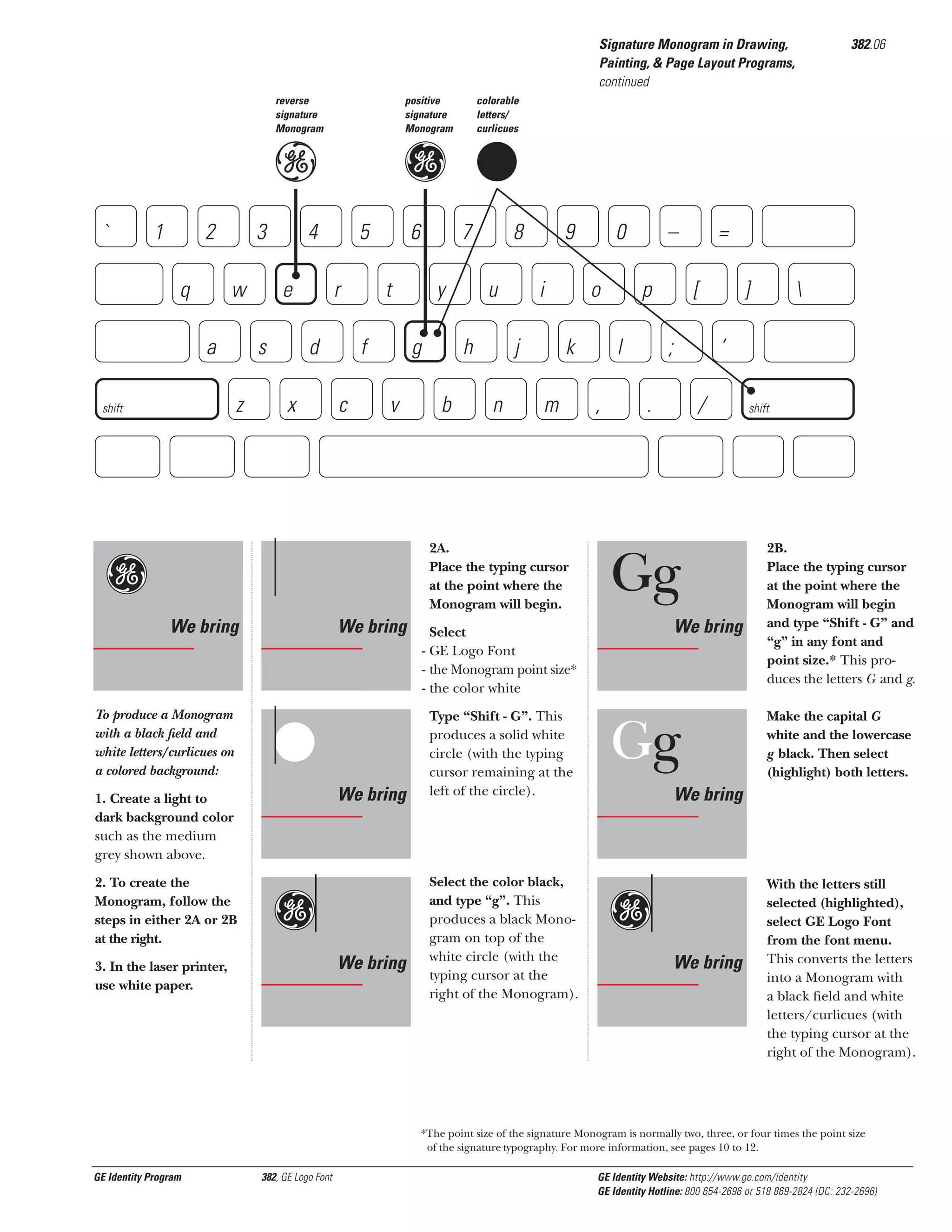 382.06

Signature Monogram in Drawing,
Painting, & Page Layout Programs,
continued
reverse
signature
Monogram

positive
signature
Monogram

e

`

1

2
q

3

a

e
s

5
r

d

z

shift

g G

4

w

x

colorable
letters/
curlicues

6
t

f
c

7
y

g
v

Gg

8
u

h
b

9
i

j
n

o
k

m

2A.
Place the typing cursor
at the point where the
Monogram will begin.

We bring

To produce a Monogram
with a black ﬁeld and
white letters/curlicues on
a colored background:

We bring

G
We bring

1. Create a light to
dark background color
such as the medium
grey shown above.
2. To create the
Monogram, follow the
steps in either 2A or 2B
at the right.

Gg
We bring

3. In the laser printer,
use white paper.

0

–
p

l
,

Select the color black,
and type “g”. This
produces a black Monogram on top of the
white circle (with the
typing cursor at the
right of the Monogram).

[
;

]



‘

.

/

Gg
We bring

Select
- GE Logo Font
- the Monogram point size*
- the color white
Type “Shift - G”. This
produces a solid white
circle (with the typing
cursor remaining at the
left of the circle).

=

Gg

shift

2B.
Place the typing cursor
at the point where the
Monogram will begin
and type “Shift - G” and
“g” in any font and
point size.* This produces the letters G and g.
Make the capital G
white and the lowercase
g black. Then select
(highlight) both letters.

We bring

Gg
We bring

With the letters still
selected (highlighted),
select GE Logo Font
from the font menu.
This converts the letters
into a Monogram with
a black ﬁeld and white
letters/curlicues (with
the typing cursor at the
right of the Monogram).

*The point size of the signature Monogram is normally two, three, or four times the point size
of the signature typography. For more information, see pages 10 to 12.

GE Identity Program

382, GE Logo Font

GE Identity Website: http://www.ge.com/identity
GE Identity Hotline: 800 654-2696 or 518 869-2824 (DC: 232-2696)

 