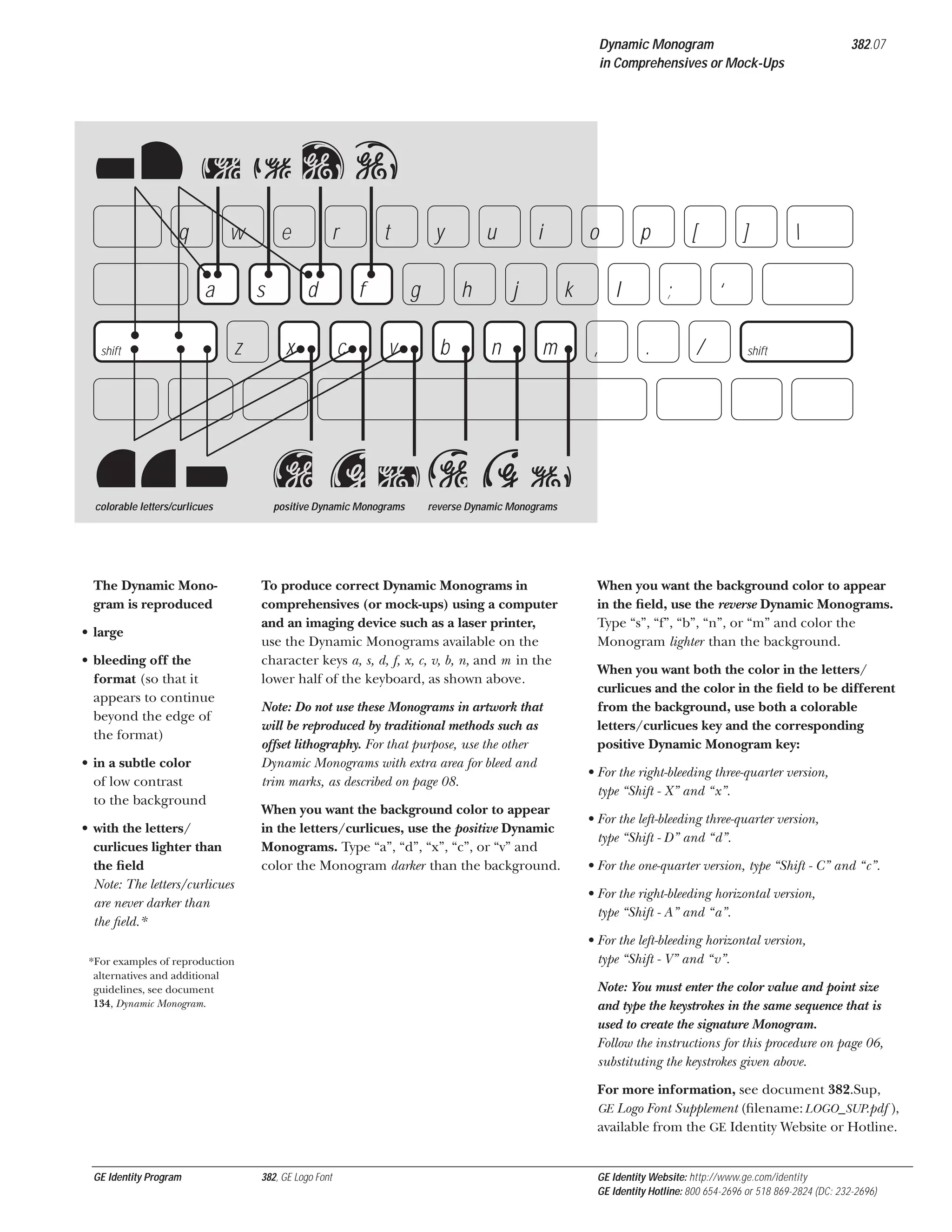 Dynamic Monogram
in Comprehensives or Mock-Ups

A

D

382.07

asdf
q

w
a

XxC

s
z

shift

e

V

colorable letters/curlicues

The Dynamic Monogram is reproduced
• large
• bleeding off the
format (so that it
appears to continue
beyond the edge of
the format)
• in a subtle color
of low contrast
to the background
• with the letters/
curlicues lighter than
the ﬁeld
Note: The letters/curlicues
are never darker than
the ﬁeld.*

r
d

x

t
f

c

y
g

v

u
h

b

i
j

n

o
k

m

p
l

,

[
;

.

]



‘
/

shift

x cvb nm
positive Dynamic Monograms

reverse Dynamic Monograms

To produce correct Dynamic Monograms in
comprehensives (or mock-ups) using a computer
and an imaging device such as a laser printer,
use the Dynamic Monograms available on the
character keys a, s, d, f, x, c, v, b, n, and m in the
lower half of the keyboard, as shown above.
Note: Do not use these Monograms in artwork that
will be reproduced by traditional methods such as
offset lithography. For that purpose, use the other
Dynamic Monograms with extra area for bleed and
trim marks, as described on page 08.
When you want the background color to appear
in the letters/curlicues, use the positive Dynamic
Monograms. Type “a”, “d”, “x”, “c”, or “v” and
color the Monogram darker than the background.

When you want the background color to appear
in the ﬁeld, use the reverse Dynamic Monograms.
Type “s”, “f”, “b”, “n”, or “m” and color the
Monogram lighter than the background.
When you want both the color in the letters/
curlicues and the color in the ﬁeld to be different
from the background, use both a colorable
letters/curlicues key and the corresponding
positive Dynamic Monogram key:
• For the right-bleeding three-quarter version,
type “Shift - X” and “x”.
• For the left-bleeding three-quarter version,
type “Shift - D” and “d”.
• For the one-quarter version, type “Shift - C” and “c”.
• For the right-bleeding horizontal version,
type “Shift - A” and “a”.
• For the left-bleeding horizontal version,
type “Shift - V” and “v”.

*For examples of reproduction
alternatives and additional
guidelines, see document
134, Dynamic Monogram.

Note: You must enter the color value and point size
and type the keystrokes in the same sequence that is
used to create the signature Monogram.
Follow the instructions for this procedure on page 06,
substituting the keystrokes given above.
For more information, see document 382.Sup,
GE Logo Font Supplement (ﬁlename: LOGO_SUP.pdf ),
available from the GE Identity Website or Hotline.

GE Identity Program

382, GE Logo Font

GE Identity Website: http://www.ge.com/identity
GE Identity Hotline: 800 654-2696 or 518 869-2824 (DC: 232-2696)

 