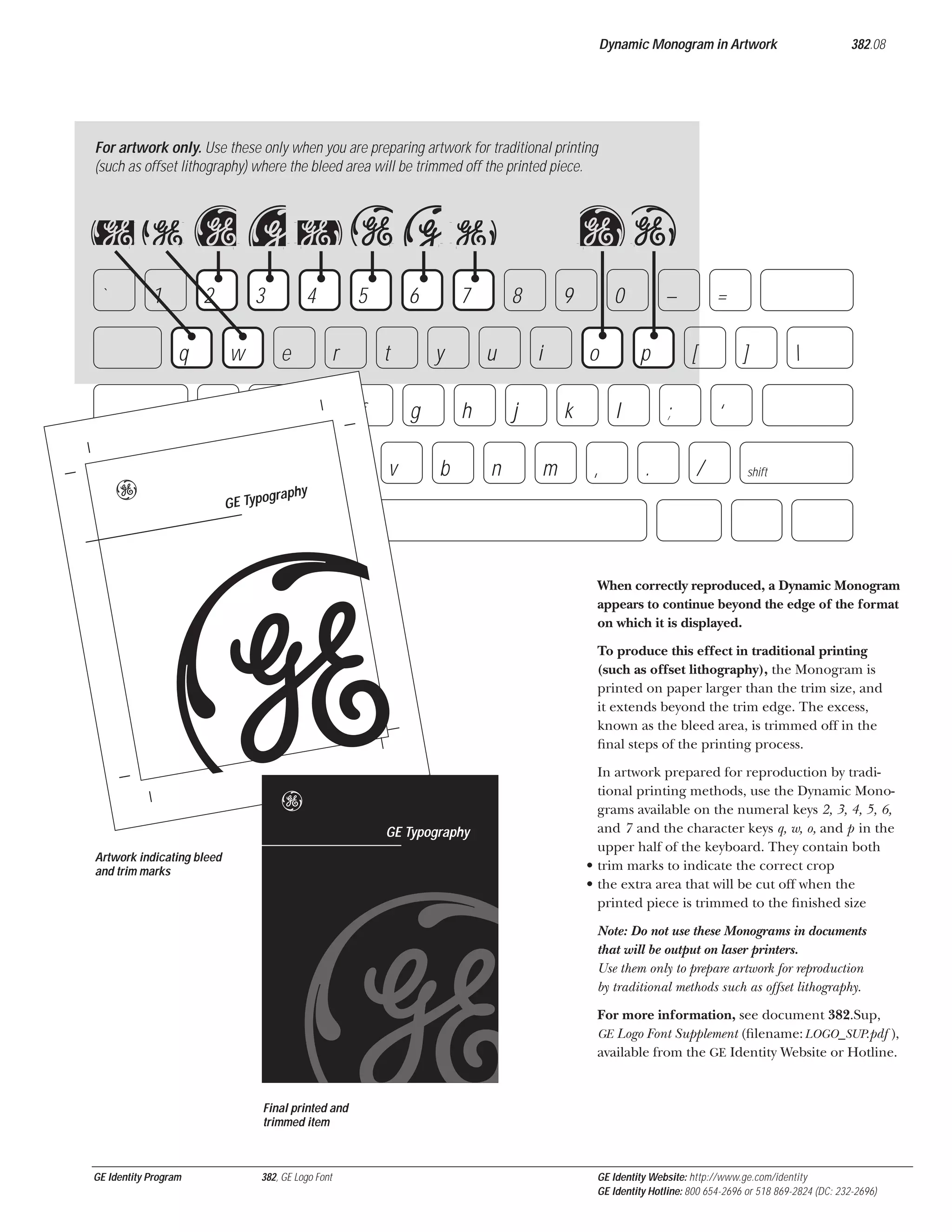 Dynamic Monogram in Artwork

382.08

For artwork only. Use these only when you are preparing artwork for traditional printing
(such as offset lithography) where the bleed area will be trimmed off the printed piece.

qw 23 4 56 7
`

1

2
q

3
w

a

e

e
s

z

shift

4

5
r

d
x

6
t

f
c

7
y

g
v

op
8

u
h

b

9
i

j
n

0
o

k
m

–
p

l
,

=
[

;
.

]



‘
/

shift

graphy
GE Typo

5
b
e

GE Typography

Artwork indicating bleed
and trim marks

When correctly reproduced, a Dynamic Monogram
appears to continue beyond the edge of the format
on which it is displayed.
To produce this effect in traditional printing
(such as offset lithography), the Monogram is
printed on paper larger than the trim size, and
it extends beyond the trim edge. The excess,
known as the bleed area, is trimmed off in the
ﬁnal steps of the printing process.
In artwork prepared for reproduction by traditional printing methods, use the Dynamic Monograms available on the numeral keys 2, 3, 4, 5, 6,
and 7 and the character keys q, w, o, and p in the
upper half of the keyboard. They contain both
• trim marks to indicate the correct crop
• the extra area that will be cut off when the
printed piece is trimmed to the ﬁnished size
Note: Do not use these Monograms in documents
that will be output on laser printers.
Use them only to prepare artwork for reproduction
by traditional methods such as offset lithography.
For more information, see document 382.Sup,
GE Logo Font Supplement (ﬁlename: LOGO_SUP.pdf ),
available from the GE Identity Website or Hotline.

Final printed and
trimmed item

GE Identity Program

382, GE Logo Font

GE Identity Website: http://www.ge.com/identity
GE Identity Hotline: 800 654-2696 or 518 869-2824 (DC: 232-2696)

 