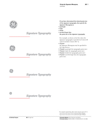 Sizing the Signature Monogram,
continued

g
g

Signature Typography

Signature Typography

g

If you have determined the desired point size
of the signature typography, then specify the
signature Monogram at
quadruple
triple
double
one-third larger than
the point size of the signature typography.

For example, as shown at the left, when the
signature typography is speciﬁed in Univers 68
(and, if needed, Univers 48)* at
• 18 point
the signature Monogram may be speciﬁed in
GE Logo Font at
• 72 point (quadruple the typography point size)
• 54 point (triple the typography point size)
• 36 point (double the typography point size)
• 24 point (one-third larger than the typography
point size)

Signature Typography

g

•
•
•
•

382.12

Signature Typography

*In computer typesetting, other names may be used, such as
• for Univers 68, Univers (67) Condensed Bold Oblique
• for Univers 48, Univers (47) Condensed Light Oblique

GE Identity Program

382, GE Logo Font

GE Identity Website: http://www.ge.com/identity
GE Identity Hotline: 800 654-2696 or 518 869-2824 (DC: 232-2696)

 