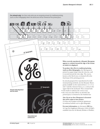 Dynamic Monogram in Artwork

382.08

For artwork only. Use these only when you are preparing artwork for traditional printing
(such as offset lithography) where the bleed area will be trimmed off the printed piece.

qw 23 4 56 7
`

1

2
q

3
w

a

e

e
s

z

shift

4

5
r

d
x

6
t

f
c

7
y

g
v

op
8

u
h

b

9
i

j
n

0
o

k
m

–
p

l
,

=
[

;
.

]



‘
/

shift

graphy
GE Typo

5
b
e

GE Typography

Artwork indicating bleed
and trim marks

When correctly reproduced, a Dynamic Monogram
appears to continue beyond the edge of the format
on which it is displayed.
To produce this effect in traditional printing
(such as offset lithography), the Monogram is
printed on paper larger than the trim size, and
it extends beyond the trim edge. The excess,
known as the bleed area, is trimmed off in the
ﬁnal steps of the printing process.
In artwork prepared for reproduction by traditional printing methods, use the Dynamic Monograms available on the numeral keys 2, 3, 4, 5, 6,
and 7 and the character keys q, w, o, and p in the
upper half of the keyboard. They contain both
• trim marks to indicate the correct crop
• the extra area that will be cut off when the
printed piece is trimmed to the ﬁnished size
Note: Do not use these Monograms in documents
that will be output on laser printers.
Use them only to prepare artwork for reproduction
by traditional methods such as offset lithography.
For more information, see document 382.Sup,
GE Logo Font Supplement (ﬁlename: LOGO_SUP.pdf ),
available from the GE Identity Website or Hotline.

Final printed and
trimmed item

GE Identity Program

382, GE Logo Font

GE Identity Website: http://www.ge.com/identity
GE Identity Hotline: 800 654-2696 or 518 869-2824 (DC: 232-2696)

 
