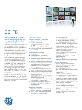 GE iFIX
Make faster, better business deci-
sions by collecting, analyzing and
sharing critical production data
across your enterprise.
As the level of competition increases in your
market, so does the need to continually
reduce operating costs and improve produc-
tion processes wherever possible. Success
depends greatly on your ability to access,
understand and utilize the volumes of crucial
automation information being generated
throughout your operation every day.
Many of the largest and most successful
companies around the world rely on GE’s
iFIX for the comprehensive monitoring,
analysis, control and distribution of their
plant-wide data. With applications in
industries including pharmaceuticals,
biotech, consumer packaged goods, food
and beverage, oil and gas, water, waste
water, power and others, GE iFIX is the right
HMI or SCADA solu-tion for your automation
environment.
With the power of leading technologies and
patented techniques, GE iFIX is the ultimate
tool for visualization, automa-tion and in
delivering analytics to drive the lowest possible
total cost of ownership.
Technical Benefits
Powerful Distributed, Client/Server
Architecture
•	
process and distribute real-time data
to Clients
•	 Clients, including both Thick and Thin offerings
• Client/server architecture delivers unparal-
leled scalability
Faster System Development
and Deployment
•	 The iFIX Workspace is an intuitive
integrated development environment
•	 Develop and deploy applications quickly
using powerful Wizards
•	 Leverage Office applications like Excel and
Word for mass editing and documentation
•	 Develop and improve applications online,
without shutting down operations or
recompiling applications
•	 Key Macro Editor provides powerful and
diverse capabilities at the touch of a button
•	 Animation Experts drive internal and third
party ActiveX controls without the need
forVBA programming
•	 Tag Group Editor saves development time
and enables display reuse
•	 Event Scheduler automates tasks running
in the foreground or background
•	 Automation APIs enable programmatic
development by major users like OEMs and
engineering firms
Application Integration
•	 iFIX delivers an industry leading ActiveX
container for hosting third party objects
•	 Drop in ActiveX controls and bring them
to life using the Animation Expert
(No scripting required)
• Ensure the reliability of your application with
our Secure Containment technology
•	 Integrate your plant floor systems with
Relational Databases, MES and ERP systems
•	 Design a secure system using iFIX local
or domain based security, electronic
signatures,audit trails, network encryption
and ChangeManagement features.
•	
hosting integrated content from diverse
business systems
•	 GE Historian integration for the ultimate
in archival storage
•	 GE Batch integration and Batch control
objects for complex S-88 Batch management
Extensive Functionality
•	 Windows 2000/XP/2003/Vista based
•	 SQL/ODBC interfaces for easy integration
with relational databases
•	 Advanced visualization (HMI)
• Math, Logic and Supervisory control (SCADA)
•	 User and role based node or domain
linked security
•	 Real-time and historical trending
•	 Manual data collection and data management
•	 Advanced alarming and alarm management
•	 High performance and secure networking
•	 Wizards maximize development productivity
•	 Discovery and Automatic Configuration Tools
• Graphic Dynamo Management
•	 Recipe Handling
•	 Run-time and remote configuration
•	 ActiveX controls for database connectivity
(VisiconX)
•	 Time and event scheduling
•	 Microsoft Visual Basic for Applications
Integration (VBA)
 