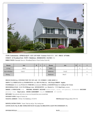 RESIDENTIAL/CONDO LISTING
        DATA SHEET




  TYPE Condominium APPROX.SQ.FT 1232 LOT SIZE Common TAX $5251. 2005 PRICE $179,000.-
  STREET 42 Woodland Park TOWN Middlebury BEDROOMS 2 BATHS 1 ½
  DIRECTIONS Buttolph Acres to Woodland Park to Twin Circles Unit #42.
  .
      Rooms                      size                    B       1      2          Rooms                    size              B      1   2

      Living                    18x13                            x                  Baths                                            ½   1

Eat in Kitchen                13x13                                                Bedroom                 11x12                         x

  Dining                                                                           Bedroom                18x13                          x


  HOUSE COLOR Gray CONSTRUCTION WF EST. AGE 1990 STORIES 2 # RMS ROOF AS
  SIDING Vinyl FIREPLACES none WOODSTOVES none HOT WATER Dom HEAT(type) OBBHW Supplier
  FLOORS(kind) tile ww vinyl WALLS SR PORCHES covered porch DECKS yes BASEMENT(size) Full (walls) pc Tel: Verizon
  DEED BOOK & PAGE 140/405 WATER(type) town SEWER/SEPTIC town Electric Co. CVPS Road Front: common
  GARAGE & OUTBUILDING none             PERSONAL PROPERTY INCLUDED washer/dryer, stove, refrigerator, dishwasher EXCLUDED
  personal items       Negotiable: ZONING ASSESSMENT 154,200 POSSESSION                      AT CLOSING
  REMARKS Nice end unit with views to west over the pond.from your covered deck.
  OWNERS NAMES Geiger of Austria, Inc.
  MAILING ADDRESS PO Box 728, Middlebury, VT 05753                                             PHONE(work) Wolfgang Miska 388-3156


  HOWING INSTRUCTIONS Vacant. Take key and go. Key coming soon.
  LISTING DATE: May 30, 2006 EXPIRATION DATE November 30, 2006LISTING AGENT PD COMMISSION 6%


  OWNERS INITIALS                                                                              DATE
 