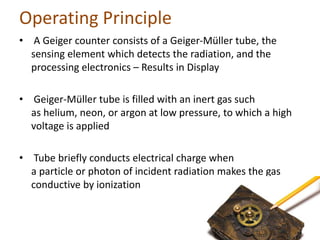 Operating Principle
• A Geiger counter consists of a Geiger-Müller tube, the
sensing element which detects the radiation, ...