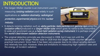 INTRODUCTION
 The Geiger–Müller counter is an instrument used for
measuring ionizing radiation used widely in such
applic...