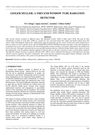 IJRET: International Journal of Research in Engineering and Technology eISSN: 2319-1163 | pISSN: 2321-7308
_______________________________________________________________________________________
Volume: 04 Issue: 05 | May-2015, Available @ http://www.ijret.org 190
GEIGER MULLER: A THIN END WINDOW TUBE RADIATION
DETECTOR
N.N. Ghuge1
, Sapna Jasrotia2
, Anamika3
, Chilsea Sadhu4
1
HOD, Electrical Engineering Department, JSPM’s BSIOTR, Maharashtra, India, ghuge1974@gmail.com
2
B.E. Students, Electrical Engineering Department, JSPM’s BSIOTR, Maharashtra, India
3
B.E. Students, Electrical Engineering Department, JSPM’s BSIOTR, Maharashtra, India
4
B.E. Students, Electrical Engineering Department, JSPM’s BSIOTR, Maharashtra, India
Abstract
After various nuclear accidents in different places like Mayapuri locality, Delhi in India (April 2010), San juan de Dios
radiotherapy accident in Costa Rica (1996) etc. people are very concerned about their safety and health related issues like
cancer, tumor and ultimately death as the radioactivity cannot be noticed by our five senses. To know how much radioactivity is
there in a place we need a specific device, like the RADIATION SURVEY METER presented in the paper. It has been designed as
economical, easy to use, and accurate for the non-technical public to keep at home or work place and monitors the radioactivity
level in the area. This paper represents the use of a gas filled radiation detector, GM tube (Geiger Muller tube), which will sense
the radioactivity, sense the gamma radiation, display its intensity and save the data in memory so that it can be further analyzed.
The high DC voltages necessary to polarize GM tube (500 - 900 V) can be obtained from batteries or through boost converter
with few and less expensive electronic components. The system has been designed using digital display technique using PIC
microcontroller, LCD and keys. The system is also facilitated with USB interface.
Keywords: Nuclear accidents, radioactivity, radiation survey meter, GM tube
---------------------------------------------------------------------***--------------------------------------------------------------------
1. INTRODUCTION
A nuclear and radiation accident is defined by the
International Atomic Energy Agency (IAEA) as "an event
that has led to significant consequences to people, the
environment or the facility.”Of particular concern in nuclear
waste management are two long-lived fission products, Tc-
99 (half-life 220,000 years) and I-129 (half-life 15.7 million
years), which dominate spent fuel radioactivity after a few
thousand years. The most troublesome transuranic elements
in spent fuel are Np-237 (half-life two million years) and
Pu-239 (half-life 24,000 years). Nuclear waste requires
sophisticated treatment and management to successfully
isolate it from interacting with the biosphere. This usually
necessitates treatment, followed by a long-term management
strategy involving storage, disposal, or transformation of the
waste into a non-toxic form.
The impact of nuclear accidents has been a topic of debate
practically since the first nuclear reactors were constructed
in 1954. It has also been a key factor in public concern about
nuclear facilities. Some technical measures to reduce the
risk of accidents or to minimize the amount of radioactivity
released to the environment have been adopted. Despite the
use of such measures, human error remains, and "there have
been many accidents with varying impacts as well near
misses and incidents. An attack on or sabotage of a nuclear
facility, such as a commercial irradiation facility or a
nuclear power plant, could release large amounts of
radioactive material.
The Geiger–Muller tube (or G-M tube) is the sensing
element of the Geiger counter instrument used for the
detection of ionizing radiation. It was named after Hans
Geiger, who invented the principle in 1908 and Walther
Muller, who collaborated with Geiger in developing the
technique further in 1928 to produce a practical tube that
could detect a number of different radiation types. Geiger
Muller Tube is a portable radiation detection and
measurement instrument used to detect presence of radiation
in the surrounding. This radiation may be due to alpha
particles, beta particles, gamma rays, or x-rays. It also gives
us the measure of intensity of radiation.
Our Radiation survey meter is a micro controller based,
portable, light weight, battery operated instrument. The
Geiger–Mueller counter (GM counter), introduced in 1928,
is one of the radiation detectors widely used today. It has
simple principle of operation, low cost and its general
construction simplicity. It is a gaseous ionization detector
and uses the Townsend avalanche phenomenon to produce
an easily detectable electronic pulse from as little as a single
ionizing event due to a radiation particle.
 