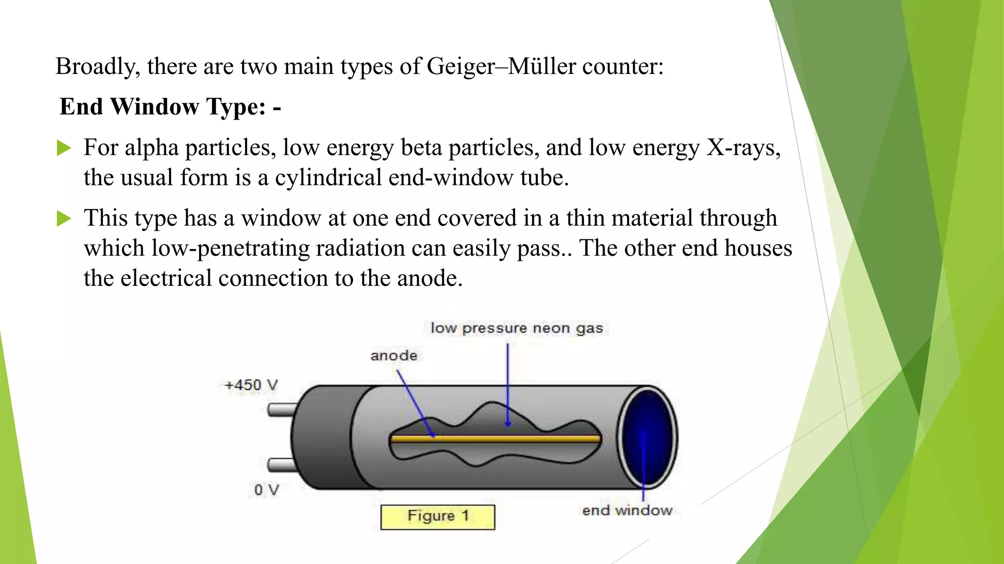 Broadly, there are two main types of Geiger–Müller counter:
End Window Type: -
 For alpha particles, low energy beta particles, and low energy X-rays,
the usual form is a cylindrical end-window tube.
 This type has a window at one end covered in a thin material through
which low-penetrating radiation can easily pass.. The other end houses
the electrical connection to the anode.
 