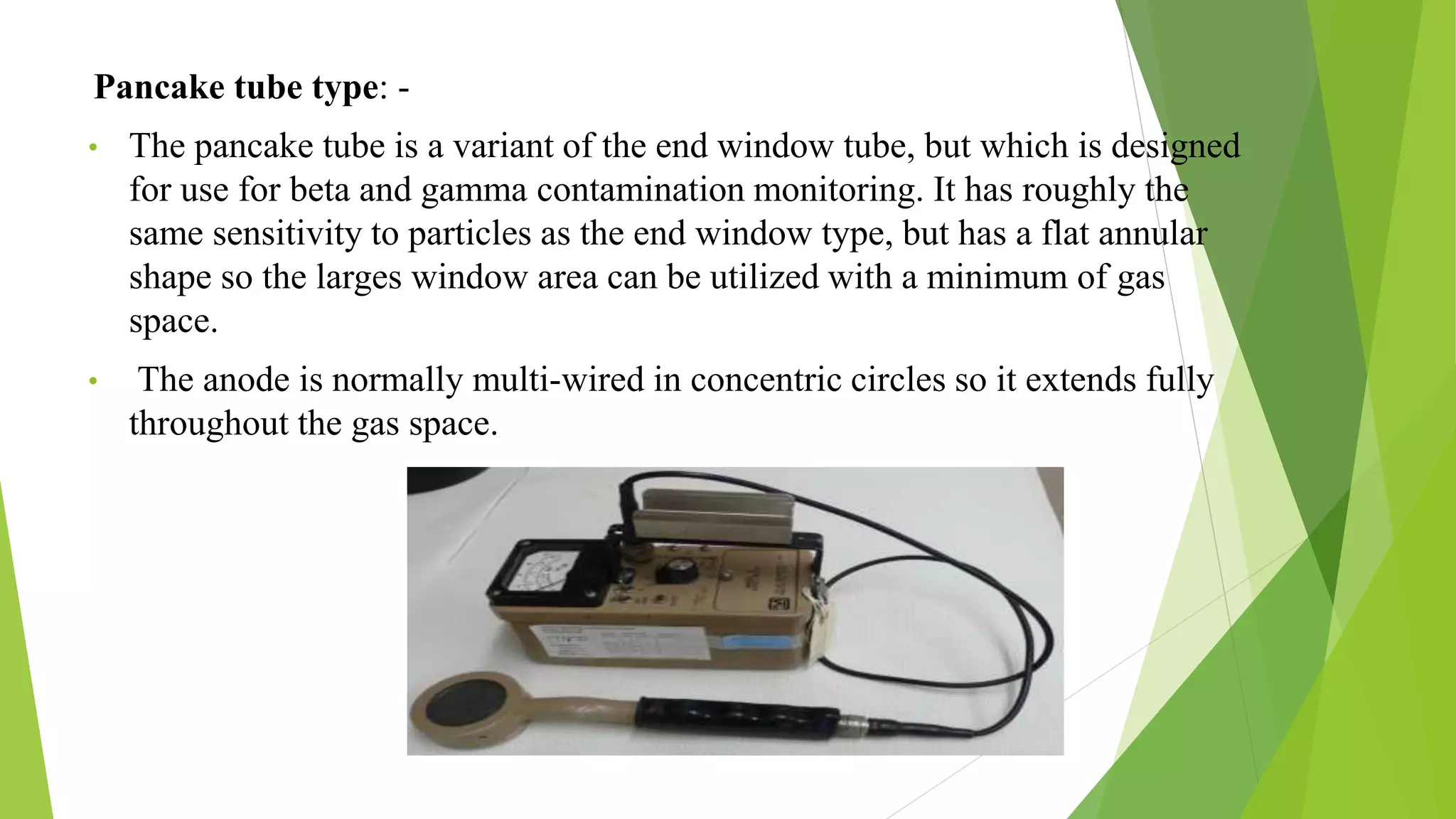 Pancake tube type: -
• The pancake tube is a variant of the end window tube, but which is designed
for use for beta and gamma contamination monitoring. It has roughly the
same sensitivity to particles as the end window type, but has a flat annular
shape so the larges window area can be utilized with a minimum of gas
space.
• The anode is normally multi-wired in concentric circles so it extends fully
throughout the gas space.
 
