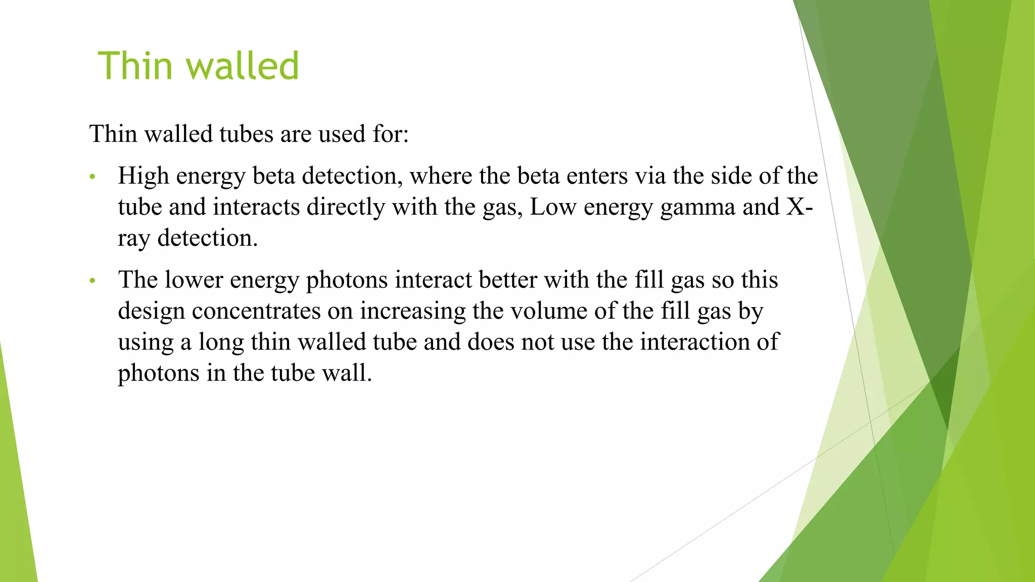 Thin walled
Thin walled tubes are used for:
• High energy beta detection, where the beta enters via the side of the
tube and interacts directly with the gas, Low energy gamma and X-
ray detection.
• The lower energy photons interact better with the fill gas so this
design concentrates on increasing the volume of the fill gas by
using a long thin walled tube and does not use the interaction of
photons in the tube wall.
 