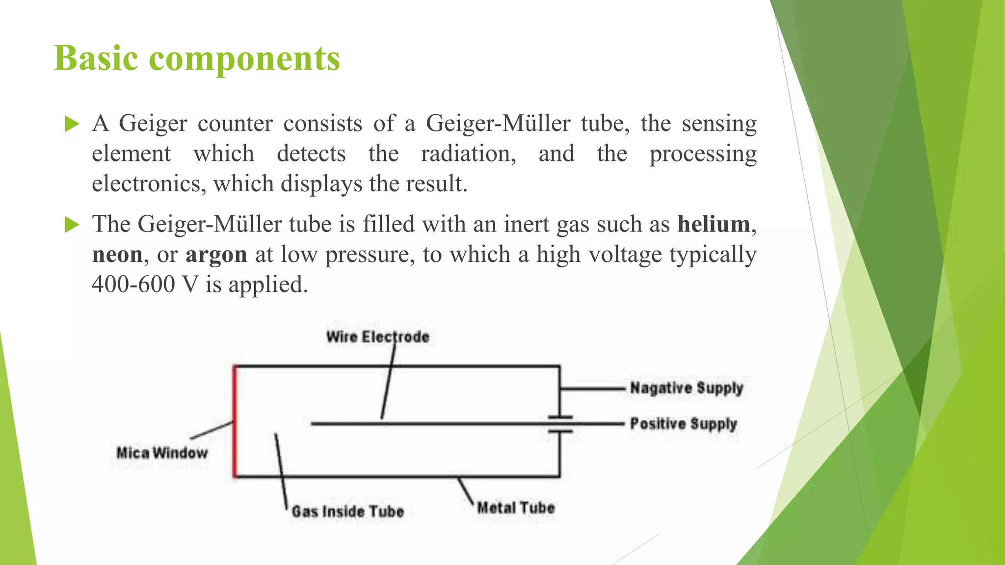 Basic components
 A Geiger counter consists of a Geiger-Müller tube, the sensing
element which detects the radiation, and the processing
electronics, which displays the result.
 The Geiger-Müller tube is filled with an inert gas such as helium,
neon, or argon at low pressure, to which a high voltage typically
400-600 V is applied.
 