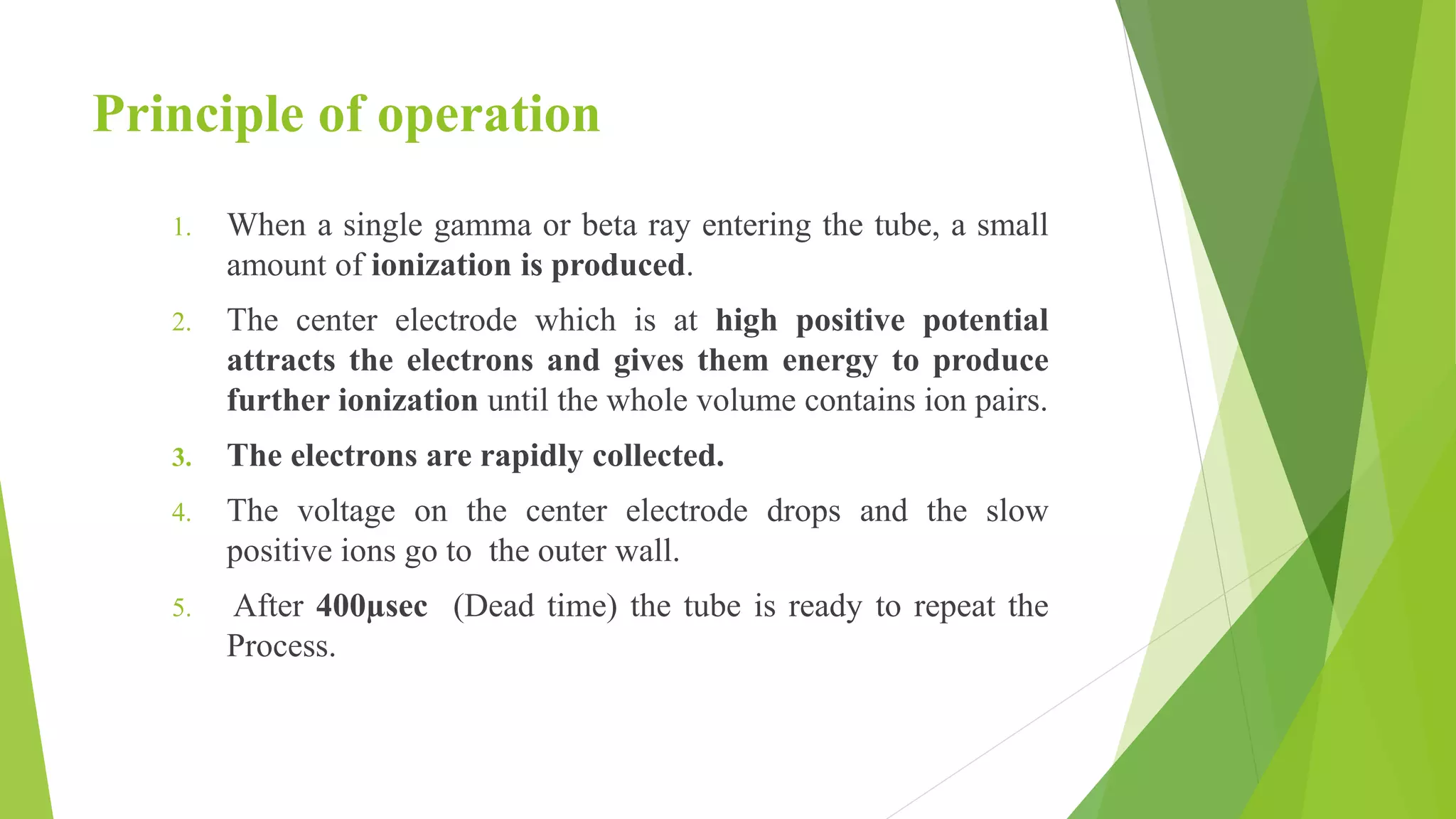 Principle of operation
1. When a single gamma or beta ray entering the tube, a small
amount of ionization is produced.
2. The center electrode which is at high positive potential
attracts the electrons and gives them energy to produce
further ionization until the whole volume contains ion pairs.
3. The electrons are rapidly collected.
4. The voltage on the center electrode drops and the slow
positive ions go to the outer wall.
5. After 400µsec (Dead time) the tube is ready to repeat the
Process.
 