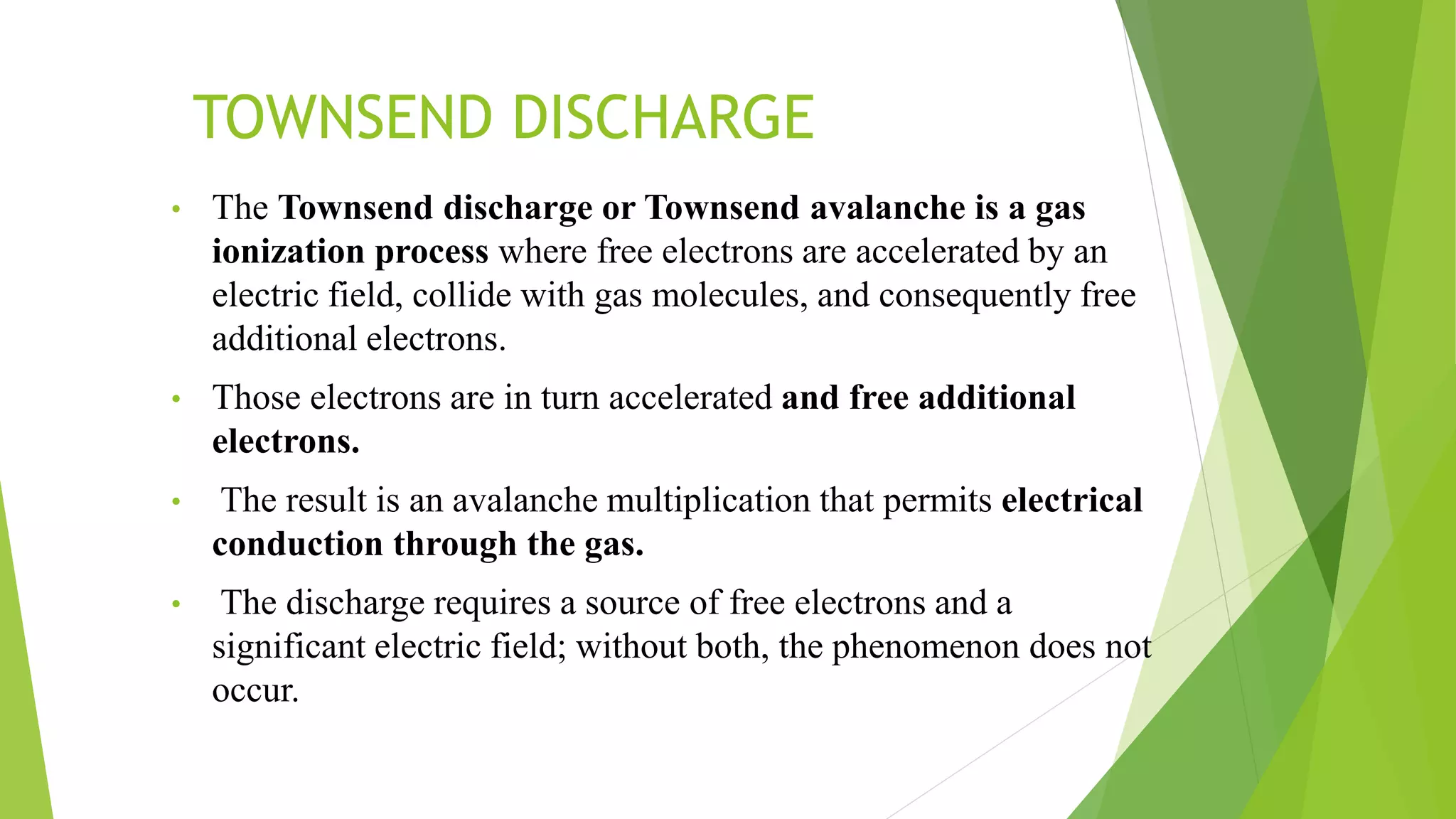 TOWNSEND DISCHARGE
• The Townsend discharge or Townsend avalanche is a gas
ionization process where free electrons are accelerated by an
electric field, collide with gas molecules, and consequently free
additional electrons.
• Those electrons are in turn accelerated and free additional
electrons.
• The result is an avalanche multiplication that permits electrical
conduction through the gas.
• The discharge requires a source of free electrons and a
significant electric field; without both, the phenomenon does not
occur.
 