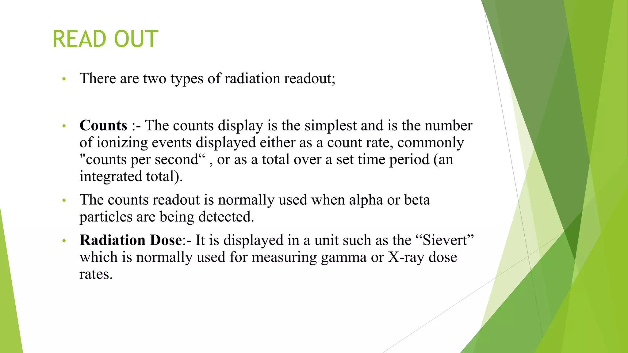 READ OUT
• There are two types of radiation readout;
• Counts :- The counts display is the simplest and is the number
of ionizing events displayed either as a count rate, commonly
"counts per second“ , or as a total over a set time period (an
integrated total).
• The counts readout is normally used when alpha or beta
particles are being detected.
• Radiation Dose:- It is displayed in a unit such as the “Sievert”
which is normally used for measuring gamma or X-ray dose
rates.
 