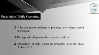 Precautions While Operating
 If the continuous discharge is produced, the voltage should
be lowered.
 The applied voltage must be relatively stabilized.
 Introduction of light should be prevented to avoid photo
electric effect.
 