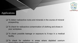 Applications
 To detect radioactive rocks and minerals in the course of mineral
prospecting.
 To check for radioactive contamination of clothing and shoes in
your workplace.
 To check possible leakage or exposure to X-rays in a medical
facility.
 To check for radiation in areas where depleted uranium
 