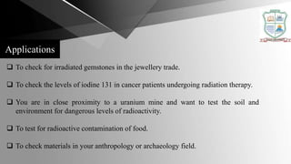  To check for irradiated gemstones in the jewellery trade.
 To check the levels of iodine 131 in cancer patients undergoing radiation therapy.
 You are in close proximity to a uranium mine and want to test the soil and
environment for dangerous levels of radioactivity.
 To test for radioactive contamination of food.
 To check materials in your anthropology or archaeology field.
Applications
 