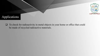  To check for radioactivity in metal objects in your home or office that could
be made of recycled radioactive materials.
Applications
 