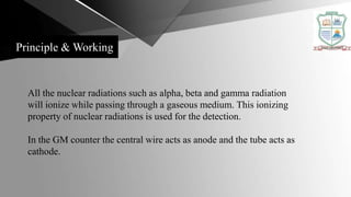 Principle & Working
All the nuclear radiations such as alpha, beta and gamma radiation
will ionize while passing through a gaseous medium. This ionizing
property of nuclear radiations is used for the detection.
In the GM counter the central wire acts as anode and the tube acts as
cathode.
 