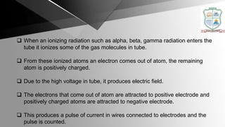  When an ionizing radiation such as alpha, beta, gamma radiation enters the
tube it ionizes some of the gas molecules in tube.
 From these ionized atoms an electron comes out of atom, the remaining
atom is positively charged.
 Due to the high voltage in tube, it produces electric field.
 The electrons that come out of atom are attracted to positive electrode and
positively charged atoms are attracted to negative electrode.
 This produces a pulse of current in wires connected to electrodes and the
pulse is counted.
 