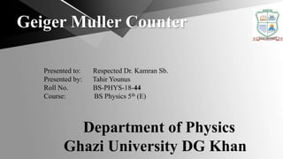 Geiger Muller Counter
Presented to: Respected Dr. Kamran Sb.
Presented by: Tahir Younus
Roll No. BS-PHYS-18-44
Course: BS Physics 5th (E)
Department of Physics
Ghazi University DG Khan
 