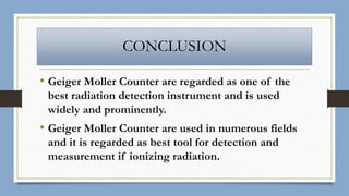 CONCLUSION
• Geiger Moller Counter are regarded as one of the
best radiation detection instrument and is used
widely and prominently.
• Geiger Moller Counter are used in numerous fields
and it is regarded as best tool for detection and
measurement if ionizing radiation.
 