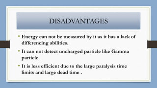 DISADVANTAGES
• Energy can not be measured by it as it has a lack of
differencing abilities.
• It can not detect uncharged particle like Gamma
particle.
• It is less efficient due to the large paralysis time
limits and large dead time .
 