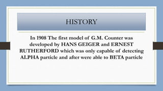 HISTORY
In 1908 The first model of G.M. Counter was
developed by HANS GEIGER and ERNEST
RUTHERFORD which was only capable of detecting
ALPHA particle and after were able to BETA particle
 