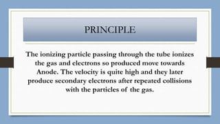 PRINCIPLE
The ionizing particle passing through the tube ionizes
the gas and electrons so produced move towards
Anode. The velocity is quite high and they later
produce secondary electrons after repeated collisions
with the particles of the gas.
 