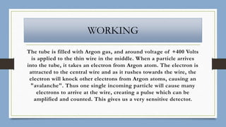 WORKING
The tube is filled with Argon gas, and around voltage of +400 Volts
is applied to the thin wire in the middle. When a particle arrives
into the tube, it takes an electron from Argon atom. The electron is
attracted to the central wire and as it rushes towards the wire, the
electron will knock other electrons from Argon atoms, causing an
"avalanche". Thus one single incoming particle will cause many
electrons to arrive at the wire, creating a pulse which can be
amplified and counted. This gives us a very sensitive detector.
 