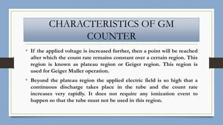 CHARACTERISTICS OF GM
COUNTER
• If the applied voltage is increased further, then a point will be reached
after which the count rate remains constant over a certain region. This
region is known as plateau region or Geiger region. This region is
used for Geiger Muller operation.
• Beyond the plateau region the applied electric field is so high that a
continuous discharge takes place in the tube and the count rate
increases very rapidly. It does not require any ionization event to
happen so that the tube must not be used in this region.
 