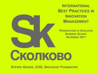 INTERNATIONAL
                           BEST PRACTICES IN
                              INNOVATION
                             MANAGEMENT

                            PRESENTATION AT SKOLKOVO
                                BUSINESS SCHOOL
                                 NOVEMBER 2011




STEVEN GEIGER, COO, SKOLKOVO FOUNDATION
 