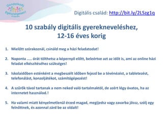 10 szabály digitális gyerekneveléshez,
12-16 éves korig
1. Mielőtt szórakoznál, csináld meg a házi feladatodat!
2. Naponta ….. órát tölthetsz a képernyő előtt, beleértve azt az időt is, ami az online házi
feladat elkészítéséhez szükséges!
3. Iskolaidőben esténként a megbeszélt időben fejezd be a tévénézést, a tabletezést,
telefonálást, konzoljátékot, számítógépezést!
4. A szűrők távol tartanak a nem neked való tartalmaktól, de azért légy óvatos, ha az
internetet használod.!
5. Ha valami miatt kényelmetlenül érzed magad, megijedsz vagy zavarba jössz, szólj egy
felnőttnek, és azonnal zárd be az oldalt!
Digitális család: http://bit.ly/2LSzg1q
 