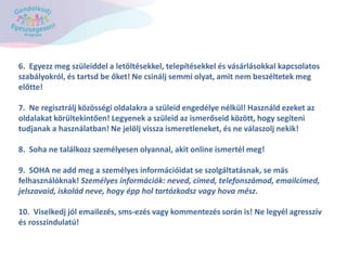6. Egyezz meg szüleiddel a letöltésekkel, telepítésekkel és vásárlásokkal kapcsolatos
szabályokról, és tartsd be őket! Ne csinálj semmi olyat, amit nem beszéltetek meg
előtte!
7. Ne regisztrálj közösségi oldalakra a szüleid engedélye nélkül! Használd ezeket az
oldalakat körültekintően! Legyenek a szüleid az ismerőseid között, hogy segíteni
tudjanak a használatban! Ne jelölj vissza ismeretleneket, és ne válaszolj nekik!
8. Soha ne találkozz személyesen olyannal, akit online ismertél meg!
9. SOHA ne add meg a személyes információidat se szolgáltatásnak, se más
felhasználóknak! Személyes információk: neved, címed, telefonszámod, emailcímed,
jelszavaid, iskolád neve, hogy épp hol tartózkodsz vagy hova mész.
10. Viselkedj jól emailezés, sms-ezés vagy kommentezés során is! Ne legyél agresszív
és rosszindulatú!
 