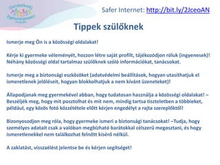 Tippek szülőknek
Ismerje meg Ön is a közösségi oldalakat!
Kérje ki gyermeke véleményét, hozzon létre saját profilt, tájékozódjon róluk (ingyenesek)!
Néhány közösségi oldal tartalmaz szülőknek szóló információkat, tanácsokat.
Ismerje meg a biztonsági eszközöket (adatvédelmi beállítások, hogyan utasíthatjuk el
ismeretlenek jelöléseit, hogyan blokkolhatjuk a nem kívánt üzeneteket)!
Állapodjanak meg gyermekével abban, hogy tudatosan használja a közösségi oldalakat! –
Beszéljék meg, hogy mit posztolhat és mit nem, mindig tartsa tiszteletben a többieket,
például, egy közös fotó közzététele előtt kérjen engedélyt a rajta szereplőktől!
Bizonyosodjon meg róla, hogy gyermeke ismeri a biztonsági tanácsokat! –Tudja, hogy
személyes adatait csak a valóban megbízható barátokkal célszerű megosztani, és hogy
ismeretlenekkel nem találkozhat felnőtt kísérő nélkül.
A zaklatást, visszaélést jelentse be és kérjen segítséget!
Safer Internet: http://bit.ly/2JceoAN
 