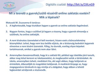 Mi a teendő a gyerek/szülő részéről online zaklatás esetén?
Mik a lépések?
Matusek M. Zsuzsanna 6 tanácsa:
1. A legfontosabb, hogy tisztában legyen a gyerek az online zaklatás fogalmával.
2. Nagyon fontos, hogy a szülővel jó legyen a viszony, hogy a gyerek elmondja a
szülőnek, ha online zaklatják.
3. A nem kívánatos üzeneteket el kell menteni, hiszen ezek a bűncselekmény
bizonyítékai. Lehet, hogy nem lesz belőle eljárás, de a biztonság kedvéért legyenek
elmentve a nem kívánt üzenetek. Főleg, ha durvák, esetleg olyan képeket
tartalmaznak, amiket a gyerek nem akar látni.
4. Amennyiben beazonosítható, hogy ki a zaklató fél, például egy iskolába járó tanuló,
akkor meg lehet keresni az iskolavezetést, és megbeszélni velük a történteket. Az
iskola, amennyiben teheti, mediátort hív, aki segít abban, hogy leüljenek az
érintettek, átbeszéljék és megoldást találjanak. A mediáció lényege az, hogy
megegyezésre törekszik és úgy simítja el a dolgokat, hogy abban a lehető
legkevésbé sérüljenek a résztvevők.
Digitális család: http://bit.ly/2JlLnG9
 