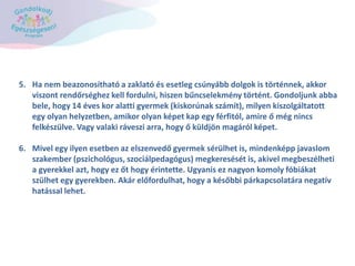 5. Ha nem beazonosítható a zaklató és esetleg csúnyább dolgok is történnek, akkor
viszont rendőrséghez kell fordulni, hiszen bűncselekmény történt. Gondoljunk abba
bele, hogy 14 éves kor alatti gyermek (kiskorúnak számít), milyen kiszolgáltatott
egy olyan helyzetben, amikor olyan képet kap egy férfitól, amire ő még nincs
felkészülve. Vagy valaki ráveszi arra, hogy ő küldjön magáról képet.
6. Mivel egy ilyen esetben az elszenvedő gyermek sérülhet is, mindenképp javaslom
szakember (pszichológus, szociálpedagógus) megkeresését is, akivel megbeszélheti
a gyerekkel azt, hogy ez őt hogy érintette. Ugyanis ez nagyon komoly fóbiákat
szülhet egy gyerekben. Akár előfordulhat, hogy a későbbi párkapcsolatára negatív
hatással lehet.
 