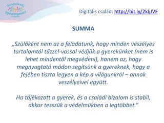 SUMMA
„Szülőként nem az a feladatunk, hogy minden veszélyes
tartalomtól tűzzel-vassal védjük a gyerekünket (nem is
lehet mindentől megvédeni), hanem az, hogy
megnyugtató módon segítsünk a gyereknek, hogy a
fejében tiszta legyen a kép a világunkról – annak
veszélyeivel együtt.
Ha tájékozott a gyerek, és a családi bizalom is stabil,
akkor tesszük a védelmükben a legtöbbet.”
Digitális család: http://bit.ly/2kIjJVF
 
