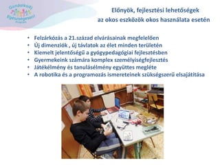 Előnyök, fejlesztési lehetőségek
az okos eszközök okos használata esetén
• Felzárkózás a 21.század elvárásainak megfelelően
• Új dimenziók , új távlatok az élet minden területén
• Kiemelt jelentőségű a gyógypedagógiai fejlesztésben
• Gyermekeink számára komplex személyiségfejlesztés
• Játékélmény és tanulásélmény együttes megléte
• A robotika és a programozás ismereteinek szükségszerű elsajátítása
 